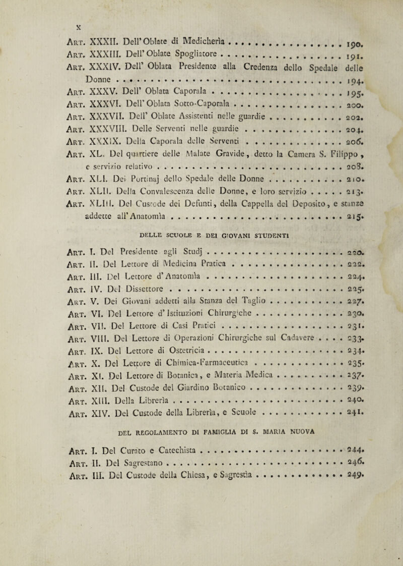 Art. XXXII. Dell’Oblate di Medicherìa.. Art. XXXIII. Dell’Oblate Spogliatore.ipi. Art. XXXIV. Dell’ Oblata Presidente alla Credenza dello Spedale delle Donne.. Art. XXXV. Dell’ Oblata Caporala...Jp5. Art. XXXVI. Dell’Oblata Sotco-Caporala.. Art. XXXVII. Dell’ Oblate Assistenti nelle guardie . ,.202, Art. XXXVIII. Delle Serventi nelle guardie . . ..204. Art. XKX1X. Delia Capotala delle Serventi.206. Art. XL. Del quartiere delle Malate Gravide, detto la Camera S. Filippo, e servizio relativo. 208. Art. XLI. Dei Portinaj dello Spedale delle Donne.210. Art. XLII. Delia Convalescenza delle Donne, e loro servizio.213. Art. XLIU. Del Custode dei Defunti, della Cappella del Deposito, e stanze addette all’Anatomìa . . ... 215. DELLE SCUOLE E DEI G'OVANI STUDENTI Art. T. Del Presidente agli Studj.220. Art. II. Del Lettore di Medicina Pratica.222. Art. III. Del Lettore d’Anatomìa.224. Art. IV. Del Dissettore.225. Art. V. Dei Giovani addetti alla Stanza del Taglio.227. Art. VI. Del Lettore d’Istituzioni Chirurgiche.230. Art. VII. Del Lettore di Casi Pratici.231. Art. Vili. Del Lettore di Operazioni Chirurgiche sul Cadavere .... 233. Art. IX. Del Lettore di Ostetricia.234. Art. X. Del Lettore di Chimica-Farmaceutica.235. Art. XI. Del Lettore di Botanica, e Materia Medica . . . . .2 37* Art. XÌL Del Custode del Giardino Botanico.239. Art. XIII. Della Librerìa.240. Art. XIV. Del Custode della Librerìa, e Scuole.241. del regolamento di famiglia di s. maria nuova Art. I. Del Curato c Catechista.244. Art. II. Del Sagrestano. 246.