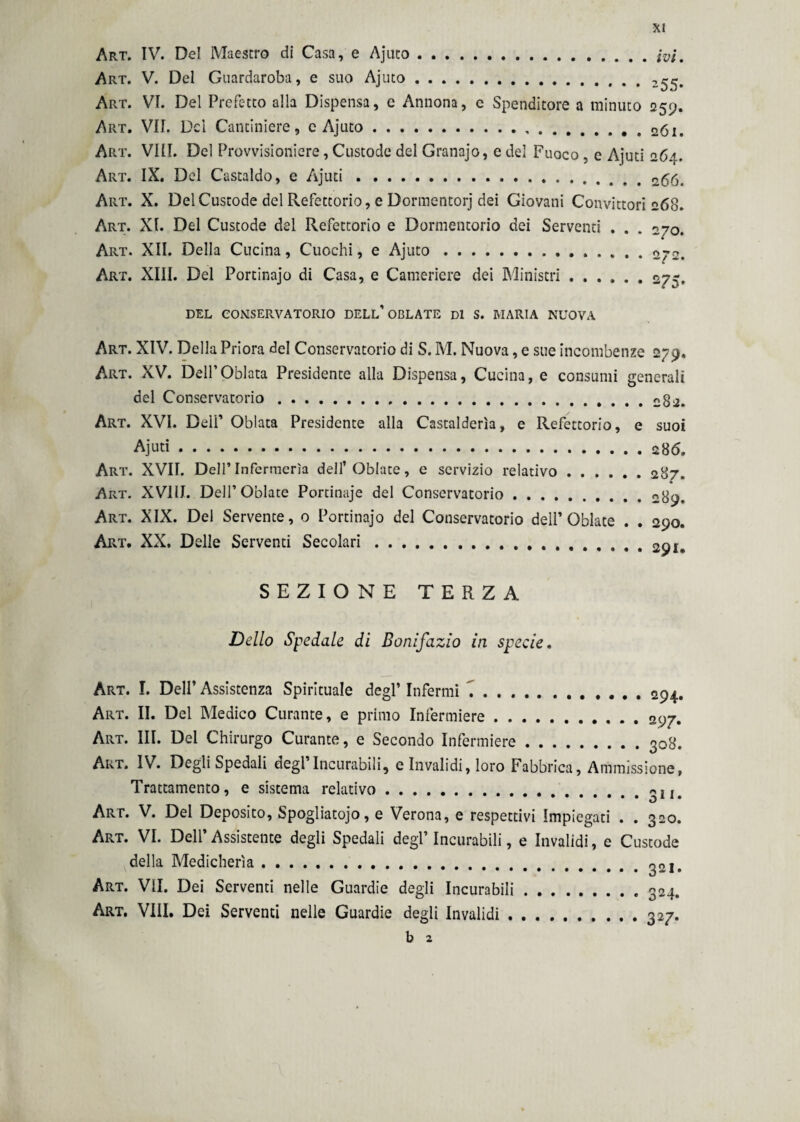 Art. IV. Del Maestro di Casa, e Ajuto...fai, Art. V. Del Guardaroba, e suo Ajuto. Art. VI. Del Prefetto alla Dispensa, c Annona, e Spenditore a minuto 259. ApvT. VII. Del Cantiniere, e Ajuto.. Art. Vili. Del Provvisioniere, Custode del Granajo, e del Fuoco , e Ajuti 264. Art. IX. Del Castaldo, e Ajuti... 266. Art. X. Del Custode del Refettorio, e Dormentorj dei Giovani Convittori 268. Art. XI. Del Custode del Refettorio e Dormentorio dei Serventi . . . 270. Art. XII. Della Cucina, Cuochi, e Ajuto.2j2. Art. XIII. Del Portinajo di Casa, e Cameriere dei Ministri.275. DEL CONSERVATORIO DELL’ OBLATE Di S. MARIA NUOVA Art. XIV. Della Priora del Conservatorio di S. M. Nuova, e sue incombenze 279. Art. XV. Dell’Odiata Presidente alla Dispensa, Cucina, e consumi generali del Conservatorio.. Art. XVI. Dell’ Odiata Presidente alla Castalderìa, e Refettorio, e suoi Ajuti.28 6. Art. XVII. Dell’Infermeria dell’Oblate, e servizio relativo.287. Art. XV1IJ. Dell’Oblate Portinaje del Conservatorio.nga. Art. XIX. Del Servente, 0 Portinajo del Conservatorio deli’Oblate . . 290. Art. XX. Delle Serventi Secolari.. SEZIONE TERZA Dello Spedale di Bonifazio in specie. Art. I. Dell’ Assistenza Spirituale degl’ Infermi ...... . . Art. II. Del Medico Curante, e primo Infermiere. Art. III. Del Chirurgo Curante, e Secondo Infermiere .... Art. IV. Degli Spedali degl’Incurabili, e Invalidi, loro Fabbrica Trattamento, e sistema relativo. .... 294. .... 297. .... 308. Ammissione, .... 311. Art. V. Del Deposito, Spogliatojo, e Verona, e respettivi Impiegati . . 320. Art. VI. Dell’ Assistente degli Spedali degl’ Incurabili, e Invalidi, e Custode della Medicherìa. Art. VII. Dei Serventi nelle Guardie degli Incurabili Art. Vili. Dei Serventi nelle Guardie degli Invalidi . 321. 324. 327* b z