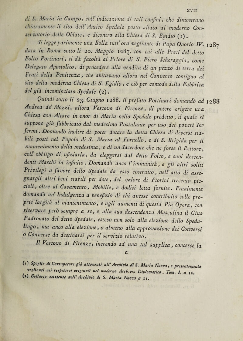 xvir di S. Maria in Campo, coll indicazione di tali confini, che dimostrano cataramente il sito dell Antico Spedale posto allato al moderno Con¬ servatorio delle Oblate, c dicontro alla Chiesa di S. Egidio (i). Si legge parimente una Bolla tutt ora vegliarne di Papa Onorio IV. 1287 data in Roma sotto li 20. Maggio 1287. con cui alle Preci del detto Folco Portinari, si dà facoltà al Priore di S. Piero Scheraggio, come Delegato Apostolico, di procedere alla vendita di un pezzo di terra dei Frati della Penitenza, che abitavano allora nel Convento contiguo al e? sito della moderna Chiesa di S. Egidio, e ciò per comodo della Fabbiica del già incominciato Spedale (2) . Quindi sotto li 23. Giugno 1288. il prefato Portinari domandò ad 1288 Aridi ea de Àiozzi, allora Vescovo di Firenze, di potere erigere una Cniesa con Altare in onor di Àiaria nello Spedale predetto, il quale si suppone già fabbricato dal medesimo Postulante per uso dei poveri Inp fermi. Domandò inoltre di poter dotare la detta Chiesa di diversi sta¬ bili posti nel Popolo di S. Maria al Fornello, e di S. Brigida per il mantenimento della medesima, e di un Sacerdote che ne fosse il Rettore, coll' obbligo di ufiziarla, da eleggersi dal detto Folco, e suoi descen- denti Maschi in infinito. Domandò anco V immunità, e gli altri soliti Privilegi a favore dello Spedale da esso costruito, nell'atto di asse¬ gnargli alni beni stabili per dote, del valore di Fiorini trecento pic¬ cioli, oltre al Casamento, Mobilie, e dodici letta fornite. Finalmente domandò un Indulgenza a benefizio di chi avesse contribuito colle pro¬ prie largita al mantenimento, e agli aumenti di questa Pia Opera, con riservare però sempre a se, e alla sua descendenza Masculina il Gius Padronato del detto Spedale, esteso non solo alla elezione dello Speda- hngo, ma anco alla elezione, o almeno alla approvazione dei Conversi o Converse da destinarsi per il servizio relativo. Il Vescovo di Firenze, inerendo ad una tal supplica, concesse la c (.) Spoglio di Cartapecore già attenenti al? Archivio di S. Maria Nuova, e presentemente vegliatiti nei respettivi originali nel moderno Archivio Diplomatico . Tom. La il. (a) Bóllario esistente nell' Archivio di S. Mpria Nuova a it.