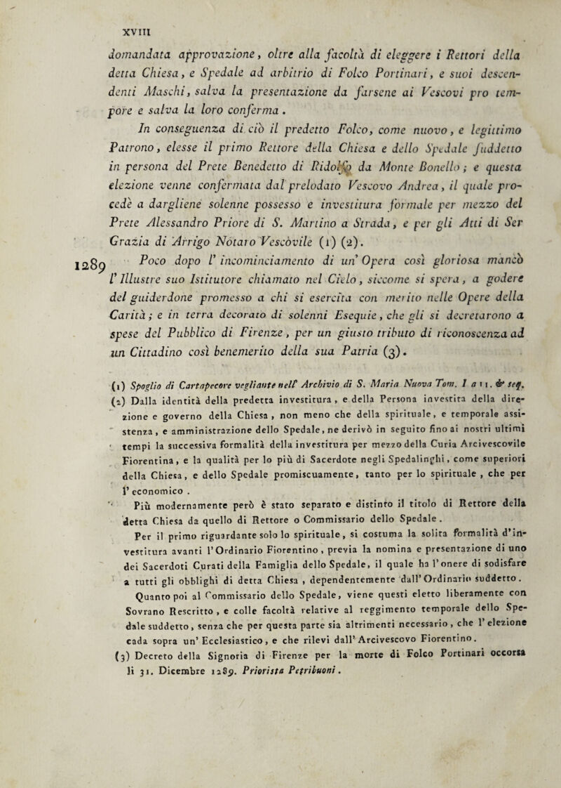 domandata approvazione, oltre alla facoltà di eleggere i Rettori della detta Chiesa, e Spedale ad arbitrio di Folco Portinaia, e suoi descen¬ denti Maschi, salva la presentazione da farsene ai Vescovi prò tem¬ pore e salva la loro conferma . In conseguenza di. ciò il predetto Folco, come nuovo, e legittimo Patrono, elesse il primo Rettore della Chiesa e dello Spedale Jaddetto in persona del Prete Benedetto di Ridofo da Monte Bonello ; e questa elezione venne confermata dal prelodato Vescovo Andrea, il quale pro¬ cede a dargliene solenne possesso e investitura formale per mezzo del Prete Alessandro Priore di S. Martino a Strada, e per gli Atti di Ser Grazia di Arrigo Notato Vescovile (i) (a). Poco dopo /’ incominciamento di un Opera così gloriosa mancò /’ Illustre suo Istitutore chiamato nel Cielo, siccome si spera, a godere del guiderdone promesso a chi si esercita con merito nelle Opere della Carità; e in terra decorato di solenni Esequie, che gli si decretarono a spese del Pubblico di Firenze, per un giusto tributo di riconoscenza ad un Cittadino così benemerito della sua Patria (3). (1) Spoglio di Cartapecore vegliarne nel? Archìvio di S. Maria Nuova Tom. I a 11. é* seq. (*) Dalla identità della predetta investitura, e della Persona investita della dire¬ zione e governo della Chiesa, non meno che della spirituale, e temporale assi¬ stenza , e amministrazione dello Spedale, ne derivò in seguito fino ai nostri ultimi ' tempi la successiva formalità della investitura per mezzo della Curia Arcivescovile Fiorentina, e la qualità per lo più di Sacerdote negli Spedalinghi, come superiori della Chiesa, e dello Spedale promiscuamente, tanto per lo spirituale , che per r 1’ economico . *' Più modernamente però è stato separato e distinto il titolo di Rettore della detta Chiesa da quello di Rettore o Commissario dello Spedale . Per il primo riguardante solo lo spirituale, si costuma la solita formalità d’in¬ vestitura avanti l’Ordinario Fiorentino , previa la nomina e presentazione di uno dei Sacerdoti Curati della Famiglia dello Spedale, il quale ha l’onere di sodisfare a tutti gli obblighi di detta Chiesa , dependentemente dall’Ordinario suddetto. Quanto poi al Commissario dello Spedale, viene questi eletto liberamente con Sovrano Rescritto, e colle facoltà relative al reggimento temporale dello Spe¬ dale suddetto , senza che per questa parte sia altrimenti necessario , che 1’ elezione cada sopra un’Ecclesiastico, e che rilevi dall’Arcivescovo Fiorentino. (3) Decreto della Signoria di Firenze per la morte di Folco Portinari occorsa li 31. Dicembre 1289. Priori sta Pefribuoni.