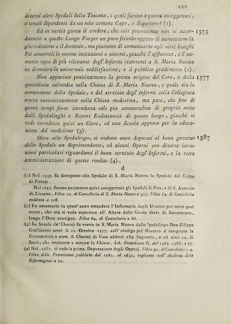 diversi altri Spedali della Toscana, i quali furono a questo assoggettati, e tenuti dipendenti da un solo comune Capo, e Superiore ? (i). Ed in verità giova il credere, che tali preminenze non si a ce or- 1575 dasscro a quesìo Luogo Pio per un puro frivolo oggetto di aumentarne la giurisdizione e il dominio, ma piuttosto di comunicarne agli altri Luoghi Pii consimili le ottime istituzioni e sistemi, giacche V affluenza, e V au¬ mento ogni dì piu rilevante degl’ Infermi ricorrenti a S. Alaria Nuova ne dimostrala universale soddisfazione, e il pubblico gradimento (2). Non apparisce positivamente la prima origine del Coro, e della 1577 quotidiana salmodia nella Chiesa di S. Maria Nuova, e quale sia la connessione dello Spedale, e del servizio degl’ Infermi colla Collegiata eretta successivamente nella Chiesa medesima, ma pare, che fino di questi tempi fosse introdotta tale pia consuetudine di proprio moto dalli Spedalinghi e Rettori Ecclesiastici di questo luogo , giacche si vede introdotto quivi un Clero, ed una Scuola apposta per la educa¬ zione del medesimo (3) . Oltre allo Spedalingo, si vedono anco deputati al buon governo I5&7 dello Spedale un Soprintendente, ed alcuni Operai con diverse istru¬ zioni particolari riguardanti il buon servizio degl’ Infermi, e la retta amministrazione di queste rendite (4) . d (1) Nel 1537. fu fottoposto allo Spedale di S. Maria Nuova lo Spedale del Ceppo di Pistoja . Nel 1545. furono parimente quivi assoggettati gli Spedali di Pisa , e di S. Antonio di Livorno . Filza 20. di Cancellerìa di S. Maria Nuova a 307. Filza 64. di Cancellerìa suddetta a 106. (2) Fu necessario in quest’anno estendere l’Infermeria degli Uomini per tutto quel tratto, che oi'a si vede superiore all’ Altare della Corsìa detta di Sacramento, lungo l’Orto contiguo. Filza 84. di Cancelleria a 86. (3' La Scuola de’ Cherici fu eretta in S. Maria Nuova dallo cpedalingo Don Filippo Giullicioni sotto li 12. Ottobre 1577. coll’obbligo pel Maestro d’insegnare la Grammatica a mim. 6. Cherici di Casa addetti alla Sagrestìa , e ad a'tri 12. di fuori , che venissero a servire la Chiesa. Lib. Ricordanze G. dal 1564. 1588. a 55. (4) Nel 15S7. si vede la prima Deputazione degli Operaj. Filza 91. di Cancellerìa a 4. filza delle Provvisioni pubbliche dal 1582. al 1632. vegli ante ridi' Archivio delie Riformazioni a io.