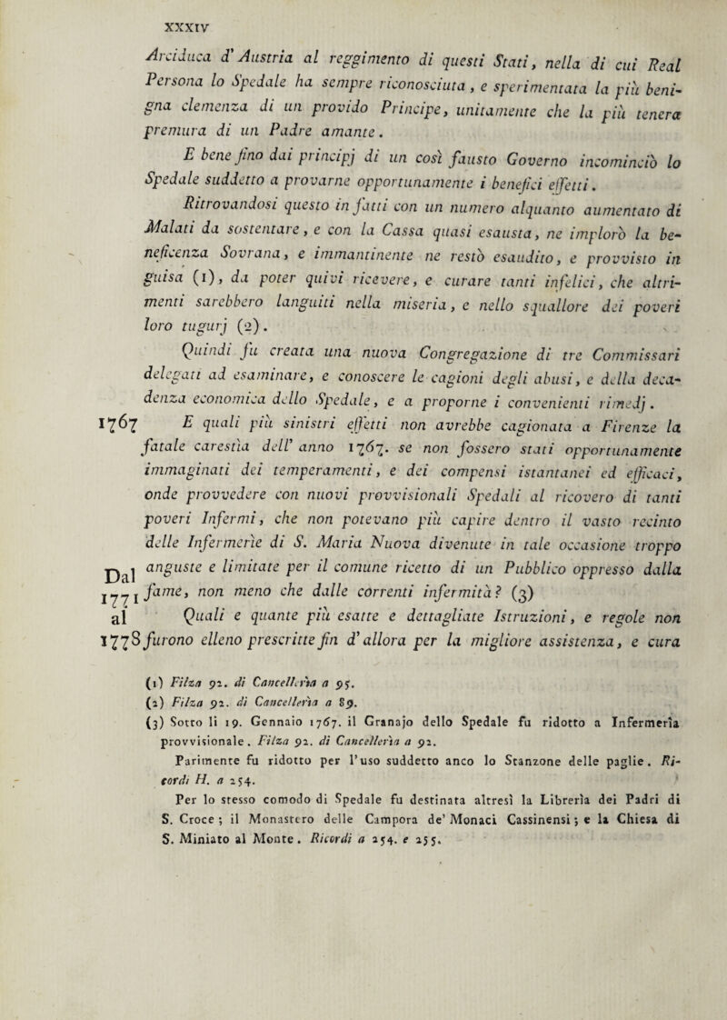 xxxrv Arciduca d’Austria al reggimento di questi Stati, nella di cui Reai Pei sona lo Spedale ha sempre riconosciuta , e sperimentata la più beni¬ gna clemenza di un provido Principe, unitamente che la più tenera premura di un Padre amante. E bene jino dai principi di un cosi fausto Governo incomincio lo Spedale suddetto a provarne opportunamente i benefici effetti. Ritrovandosi questo infatti con un numero alquanto aumentato di Jidolati da sostentale, e con la Cassa quasi esausta, ne implorò la be* nefeenza So vi an a, e immantinente ne restò esaudito, e provvisto in pulsa (i), da poter quivi ricevere, e curare tanti infelici, che altri¬ menti sarebbero languiti nella miseria, e nello squallore dei poveri loro tugurj (2). Quindi ju creata una nuova Congregazione di tre Commissari delegati ad esaminare, e conoscere le cagioni degli abusi, e della deca¬ denza economica dello Spedale, e a proporne i convenienti riinedj . 17^7 ^ quali piu sinistri effetti non avrebbe cagionata a Firenze la fatale carestia dell anno 17^7* ^ non fossero stati opportunamente immaginati dei temperamenti, e dei compensi istantanei ed efficaci, onde provvedere con nuovi provvisionali Spedali al ricovero di tanti poveri Infermi, che non potevano piu capire dentro il vasto recinto delle Infermerie di S. Maria Nuova divenute in tale occasione troppo anguste e limitate per il comune ricetto di un Pubblico oppresso dalla lyyi fame, non meno che dalle correnti infermitàì (3) al Quali e quante piu esatte e dettagliate Istruzioni, e regole non *77^ furono elleno prescritte fin d1 allora per la migliore assistenza, e cura (0 Filza 92. di Cancellerìa a 95. (2) Filza 92. di Cancellerìa a 89. (3) Sotto li 19. Gennaio 1767. il Grana jo dello Spedale fa ridotto a Infermeria provvisionale . Filza 92. dì Cancelleria a 92. Parimente fu ridotto per l’uso suddetto anco lo Stanzone delle paglie. Ri¬ cordi H. a 254. Per lo stesso comodo di Spedale fu destinata altresì la Librerìa dei Padri di S. Croce; il Monastero delle Campora de’Monaci Cassinensi;* la Chiesa di