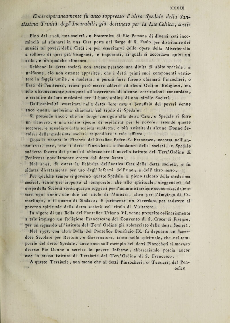 Contemporaneamente fu anco soppresso l'altro Spedale della San* tissima Trinità degl’Incurabili, già destinato per la Lue Celtica, sosti- y Fino dal 1208. una società , o Fraternità di Pie Persone di diversi ceti inco¬ minciò ad adunarsi in una Casa posta nel Borgo di S. Paolo per distribuire dei sussidi ai poveri della Città » e per esercitarvi delle opere della Misericordia a sollievo di quei più bisognosi, e impotenti, ai quali si accordava quivi un asilo, e un qualche alimento. Sebbene la detta società non avesse peranco una divisa di abito speciale , e uniforme, ciò non ostante apparisce, che i detti primi suoi componenti vestis¬ sero in foggia umile, e modesta, e perciò forse furono chiamati Pinzocheri, o Frati di Penitenza, senza però essere addetti ad alcun Ordine Religioso, ma solo ultroneamente sottoposti all’osservanza di alcune costituzioni concordate, e stabilite da loro medesimi per il buon ordine di una simile Società . Dall’ospitalità esercitata nella detta loro casa a benefizio dei poveri venne anco questa medesima chiamata col titolo di Spedale . Si pretende anco , che in luogo contiguo alla detta Casa , o Spedale vi fosse un ricovero , e una simile specie di ospitalità per le povere , essendo queste soccorse, e sussidiare dalla società suddetta, e più assistite da alcune Donne Se¬ colari dalla medesima società stipendiate a tale effetto. Dopo la venuta in Firenze del Serafico Padre S. Francesco, occorsa nell’an¬ no 121 1. pare, che i detti Pinzocheri, e Fondatori della società, e Spedale suddetto fossero dei primi ad abbracciare il novello istituto del Terz’Ordine di Penitenza novellamente eretto dal detto Santo . Nel 134?. fu estesa la Fabbrica dell’antica Casa della detta società, e fu ridotta direttamente per uso degl’infermi dell’uno, e dell’altro sesso. Per qualche tempo si governò questo Spedale a pieno talento della medesima società, tanto per rapporto al temporale, che allo spirituale, eleggendosi dal corpo della Società stessa quattro soggetti per P amministrazione economica, da mu¬ tarsi ogni anno, che due col titolo di Ministri, altro per l’Impiego di Ca¬ marlingo, e il quarto di Sindaco; E parimente un Sacerdote per assistere al governo spirituale della detta società col titolo di Visitatore. In vigore di una Bolla del Pontefice Urbano VI. venne prescelto ordinariamente a tale impiego un Religioso Francescano del Convento di S. Croce di Firenze, per un riguardo all’istituto del Terz’ Ordine già abbracciato dalla detta Società. Nel 1398. con altra Bolla del Pontefice Bonifazio IX. fu deputato un Sacer¬ dote Secolare per Rettore, e Governatore, tanto nello spirituale, che nel tem¬ porale del detto Spedale, dove anco sull’esempio dei detti Pinzocheri si mossero diverse Pie Donne a servire le povere Inferme , abbracciando poscia ancor esse lo stesso istituto di Terziarie del Ter?* Ordine di S. Francesco. A queste Terziarie, non meno che ai detti Pinzocheri, o Terziari, dal Pon¬ tefice