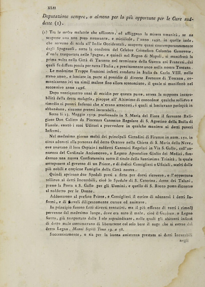 XUI Deputazione sempre, o almeno per lo piu opportune per le Cure sud- dette (i). (*) Tra le moire malattìe che afflissero ed affliggono la misera umanità, se ne scoperse una non poco nauseante, e micidiale, l’anno ,495. in quelle isole, che servono di scala all’Indie Occidentali, scoperte quasi contemporaneamente «agl. Spagnuoli, sotto la condotta del Celebre Cristoforo Colombo Genovese, d’onde trasportata nelle .Spagne, e quindi nel Regno di Napoli, si manifestò la prima volta nella Città di Taranto nel terminare della Guerra coi Francesi, dai quali fu diffusa poscia per tutta l’Italia , e precisamente anco nella nostra Toscana . Le medesime Truppe Francesi infatti condotte in Italia da Carlo Vili, nello stesso anno, e lasciate in parte al presidio di diverse Fortezze di Toscana , co¬ municarono ivi un siimi malore fino allora sconosciuto, il quale si manifestò nel successivo anno 1496. Dopo ventiquattro anni di eccidio per questa parte, attesa la supposta incura¬ bilità della detta malattia , piacque all’ Altissimo di concedere qualche sollievo e rimedio ai poveri Infermi che n’erano attaccati, i quali si lasciavano perlopiù in abbandono, siccome pretesi incurabili. Sotto li 23. Maggio 1519. predicando in S. Maria del Fiore il fervente Reli¬ gioso Don Calisto da Piacenza Canonico Regolare di S. Agostino della Badiali Fiesole, esortò i suoi Uditori a provvedere in qualche maniera ai detti poveri Infermi. Nel medesimo giorno molti dei principali Cittadini di Firenze in num. 1 50. in eirca adunati alla presenza del detto Oratore nella Chiesa di S. Maria della Neve, ove avevano il loro Ospizio i suddetti Canonici Regolari in Via S. Gallo, coll’an- nuenza del Cardinale Arcivescovo, e Legato Apostolico Giulio dei Medici, fon* darono una nuova Confraternita sotto il titolo della Santissima Trinità , la quale sottoposero al governo di un Priore , e di dodici Consiglieri o Ufiziali, scelti dalle più nobili e cospicue Famiglie della Città nostra . Quindi aprirono due S'pedali presi a fitto per darvi ricovero, e l’opportuno sollievo ai detti Incurabili, cioè lo Spedale di S. Caterina, detto dei Taluni, presso la Porta a S. Gallo per gli Uomini, e quello di S. Rocco posto dicontro al suddetto per le Donne. Addossarono al prefato Priore, e Consiglieri il carico di adunarvi i detti In¬ fermi, e di inveli diligentemente curare ed assistere. In principio furono fatti diversi tentativi, ma il più efficace di tutti i rimedj pervenne dal medesimo luogo, dove era nato il male, cioè il Guajaco, o Legno Santo, già trasportato dalle I ole sopraindicate, nelle quali gli abitanti infetti di detto male costumavano di liberarsene col solo bere il sugo che si estrae dal detto Legno. Muniti Sigilli Tomo 19. a 58. Successivamente , o sia per la buona assistenza prestata ai detti Incurabili negli