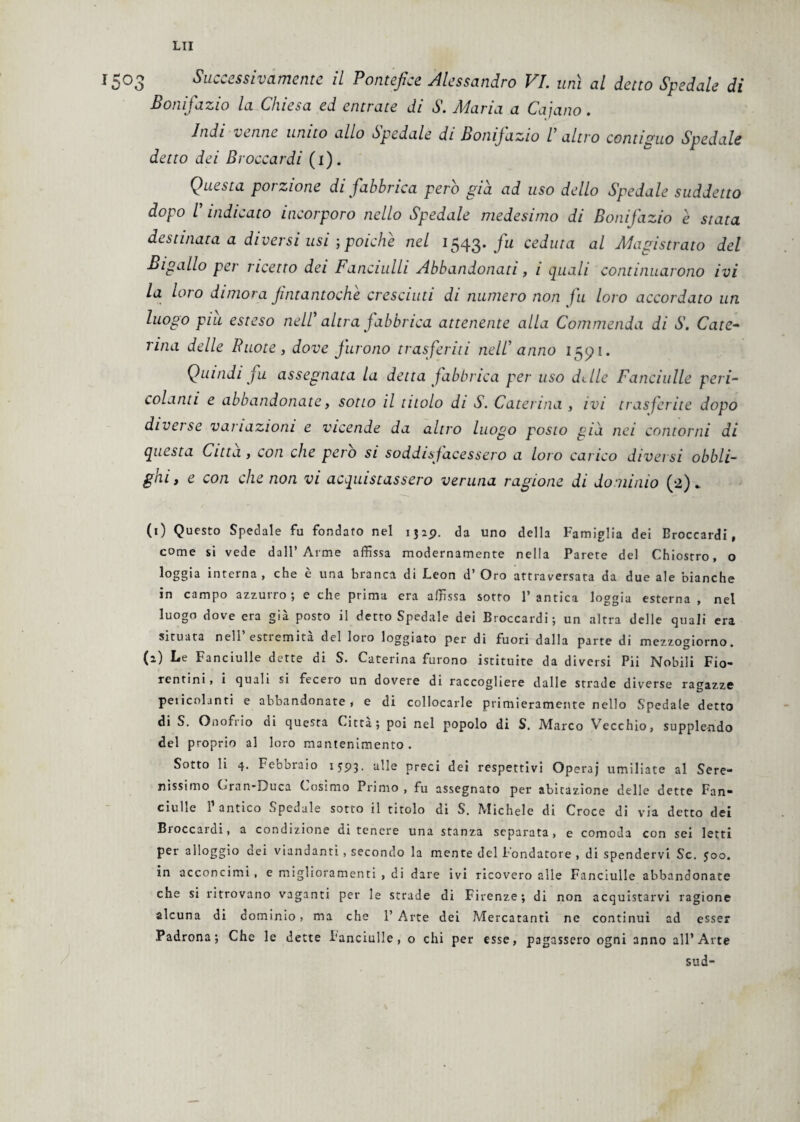 1503 Successivamente il Pontefice Alessandro VI. unì al detto Spedale di Bonifazio la Chiesa ed entrate di S. Maria a Cajano. Indi venne unito allo Spedale di bonijazio l altro contiguo Spedale detto dei Broccardi (1). Questa poi zione di fabbrica pero già ad uso dello Spedale suddetto dopo l indicato incorporo nello Spedale medesimo di Bonifazio e stata destinata a diversi usi ; poiché nel 1543. fu ceduta al Magistrato del Bigallo per ricetto dei Fanciulli Abbandonati, 1 quali continuarono ivi la loro dimora fintantoché cresciuti di numero non fu loro accordato un luogo piu esteso nell' altra fabbrica attenente alla Commenda di S. Cate¬ rina delle Ruote, dove furono trasferiti nell anno 1591. Quindi fu assegnata la detta fabbrica per uso dille Fanciulle peri¬ colanti e abbandonate, sotto il titolo di S. Caterina , ivi trasferite dopo diverse variazioni e vicende da altro luogo posto già nei contorni di questa Citta , con che pero si soddisfacessero a loro carico diversi obbli¬ ghi , e con che non vi acquistassero veruna ragione di dominio (a). (1) Questo Spedale fu fondato nel 1329. da uno della Famiglia dei Broccardi, come si vede dall’Arme affissa modernamente nella Parete del Chiostro, o loggia interna, che è una branca di Leon d’ Oro attraversata da due ale bianche in campo azzurrò ; e che prima era affissa sotto 1’ antica loggia esterna , nel luogo dove era già posto il detto Spedale dei Broccardi; un altra delle quali era situata nell estiemita del loro loggiato per di fuori dalla parte di mezzogiorno. (2) Le Fanciulle dette di S. Caterina furono istituite da diversi Pii Nobili Fio¬ rentini, i quali si fecero un dovere di raccogliere dalle strade diverse ragazze pencolanti e abbandonate, e di collocarle primieramente nello Spedale detto di S. Onofrio di questa Citta; poi nel popolo di S. Marco Vecchio, supplendo del proprio al loro mantenimento. Sotto li 4. Febbraio 1593. alle preci dei respettivi Operaj umiliate al Sere¬ nissimo Gran-Duca Cosimo Primo , fu assegnato per abitazione delle dette Fan¬ ciulle l’antico Spedale sotto il titolo di S. Michele di Croce di via detto dei Broccardi, a condizione di tenere una stanza separata, e comoda con sei letti per alloggio dei viandanti, secondo la mente del Fondatore , di spendervi Se. 500. in acconcimi , e miglioramenti , di dare ivi ricovero alle Fanciulle abbandonate che si ritrovano vaganti per le strade di Firenze; di non acquistarvi ragione alcuna di dominio, ma che 1’ Arte dei Adercatanti ne continui ad esser Padrona; Che le dette fanciulle, o chi per esse, pagassero ogni anno all’Arte sud-