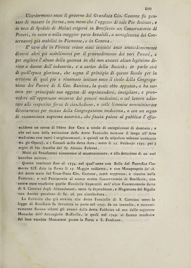 LITI Ulteriormente sotto il governo del Granduca Gio. Gastone fu pen¬ sato di mutare la forma , non meno che V oggetto di tale Pio Istituto, e in vece di Spedale di Malati erigersi in Bonifazio un Conservatorio di Poveri, in tutto o nella maggior parte Invalidi, a somiglianza dei Con- servatorj già stabiliti in Piemonte, e in Genova. E’ vero che in Firenze erano stati istituiti anco antecedentemente diversi altri pii stabilimenti per il provvedimento dei veri Poveri, e per togliere V abuso della questua in chi non aveavi alcun legittimo di¬ ritto a danno dell’ industria, e a carico della Società ; io parlo cioè di quell’epoca gloriosa, che segna il principio di questo Secolo per la erezione di quel pio e rinomato istituto sotto il titolo della Congrega¬ zione dei Poveri di £ Gio. Battista, la quale ebbe appunto, e ha tut¬ tora per principale suo oggetto di soprintendere, invigilare, e prov¬ vedere all’ opportuno soccorso dei poveri medesimi, o col lavoro adat¬ tato alle respettive forze di ciascheduno , o colle limosine somministrate direttamente per mezzo della Congregazione medesima, o con un segno di riconosciuta suprema autorità, che faccia palese al pubblico V ejfet- suddetta un censo di libbre due Cera a titolo di recognizione di dominio , e che nel caso della estinzione delle dette Fanciulle tornasse il luogo all’ Arte medesima con tutti i miglioramenti, e quindi ne fu stipulato solenne contratto tra gli Operaj , e i Consoli della detta Arte, sotto li 25 Febbrajo 1593. per i rogiti di Ser Aurelio del fu Alessio Falconi . Molti pii benefattori concorsero al mantenimento, e alla dotazione di un così benefico istituto . Questo continuò fino al 1734. nel qual’anno con Bolla del Pontefice Cle¬ mente XII. data in Roma li ij. Maggio suddetto, e con Motuproprio de’18. del detto mese del Gran-Duca Gio. Gastone, restò Soppresso, e riunito nella Fabbrica, e nel Patrimonio al nuovo eretto Conservatorio di Bonifazio, con essere state trasferite quelle Fanciulle Superstiti nell’altro Conservatorio detto di S. Cat erina degli Abbandonati , sotto la dependenza , e Magistrato del Bigallo con Annua pensione di Se. 28. per ciascheduna . La Fabbrica che già serviva alle dette Fanciulle di S. Caterina sotto le logge di Bonifazio fu devastata in parte nel 1747. da un incendio, e successi¬ vamente furono ridotti gli avanzi della detta Fabbrica ad uso delle soppresse Monache dell’ Arcangiolo Raffaello, le quali nel 1749. vi furono trasferite dal loro vecchio Monastero presso la Porta a S. Frediano.