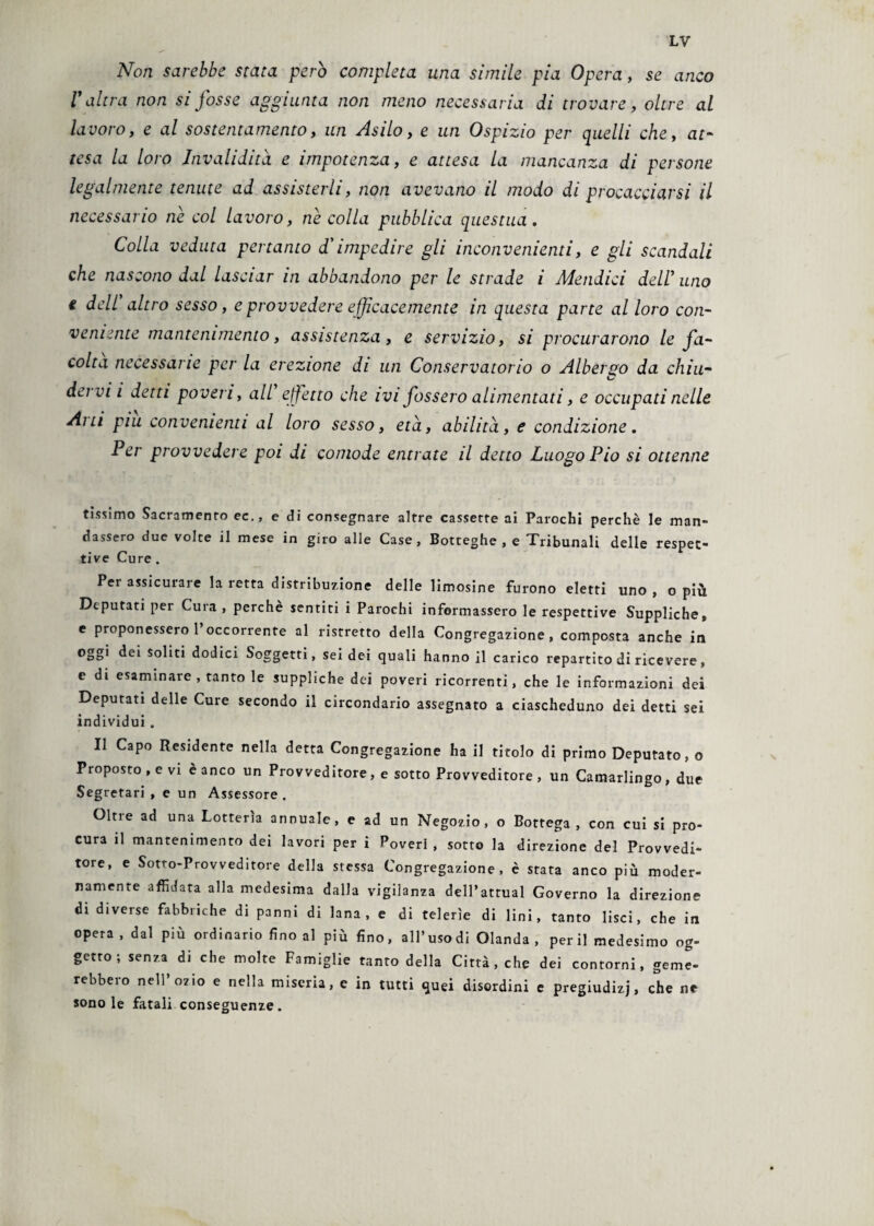 Non sarebbe stata però completa una simile pia Opera, se anco V altra non si fosse aggiunta non meno necessaria di trovare, oltre al lavoro, e al sostentamento, un Asilo, e un Ospizio per quelli che, at¬ tesa la loro Invalidità, e impotenza, e attesa la mancanza di persone legalmente tenute ad assisterli, non avevano il modo di procacciarsi il necessario ne col lavoro, ne colla pubblica questua. Colla veduta pertanto d'impedire gli inconvenienti, e gli scandali che nascono dal lasciar in abbandono per le strade i Maidici dell’ uno e dell altro sesso, e provvedere efficacemente in questa parte al loro con¬ veniente mantenimento, assistenza , e servizio, si procurarono le fa¬ coltà necessarie per la erezione di un Conservatorio o Albergo da chiu¬ dervi i detti poveri, all effetto che ivi fossero alimentati, e occupati nelle Ani piu convenienti al loro sesso, età, abilità, e condizione. Per provvedere poi di comode entrate il detto Luogo Pio si ottenne tissimo Sacramento ec., e di consegnare altre cassette ai Parochi perchè le man¬ dassero due volte il mese in giro alle Case, Botteghe, e Tribunali delle respet- tive Cure . Per assicurare la retta distribuzione delle limosine furono eletti uno , o più Deputati per Cura , perchè sentiti i Parochi informassero le respettive Suppliche» e proponessero 1 occorrente al ristretto della Congregazione, composta anche in oggi dei soliti dodici Soggetti, sei dei quali hanno il carico repartito di ricevere, e di esaminare, tanto le suppliche dei poveri ricorrenti, che le informazioni dei Deputati delle Cure secondo il circondario assegnato a ciascheduno dei detti sei individui . Il Capo Residente nella detta Congregazione ha il titolo di primo Deputato, o Proposto, e vi è anco un Provveditore, e sotto Provveditore, un Camarlingo, due Segretari , e un Assessore . Oltie ad una Lotterìa annuale, e ad un Negozio, o Bottega, con cui si pro¬ cura il mantenimento dei lavori per i Poveri , sotto la direzione del Provvedi¬ tore, e Sotto-Provveditore della stessa Congregazione, è stata anco più moder¬ namente affidata alla medesima dalla vigilanza dell’attual Governo la direzione di diverse fabbriche di panni di lana, e di telerìe di lini, tanto lisci, che in opera , dal più ordinario fino al più fino, all’usodi Olanda , perii medesimo og¬ getto ; senza di che molte Famiglie tanto della Città, che dei contorni, geme¬ rebbero nell’ozio e nella miseria, e in tutti quei disordini e pregiudizi, che ne sono le fatali conseguenze.