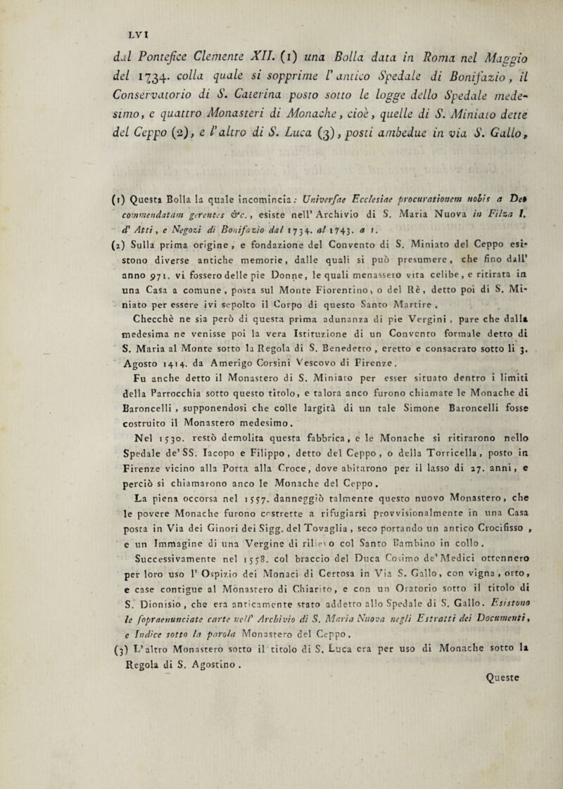 dal Pontefice Clemente XII. (i) una Bolla data in Roma nel Maggio del 1734. colla quale si sopprime V antico Spedale di Bonifazio, il Conservatorio di S. Caterina posto sotto le logge dello Spedale mede- $z/7zo, e quattro Monasteri di Monache, cioè, quelle di S. Miniato dette del Ceppo (2), e l'altro di S. Luca (3)> posti ambedue in via S. Gallo, (1) Questi Bolla la quale incomincia; Unherfae Eccles'ute procurationem ttohìs a De» commendatavi gerentes &c., esiste nell’Archivio di S. Maria Nuova in Filza I. d' Atti , e Negozi di Bonifazio dal 1734. al 1743. a 1 • (2) Sulla prima origine , e fondazione del Convento di S. Miniato del Ceppo esi¬ stono diverse antiche memorie, dalle quali si può presumere, che fino dall’ anno 971. vi fosserodelte pie Donne, le quali menasseto vita celibe, e ritirata in una Casa a comune, posta sul Monte Fiorentino s o del Rè, detto poi di S. Mi¬ niato per essere ivi sepolto il Corpo di questo Santo Martire . Checché ne sia però di questa prima adunanza di pie Vergini , pare che dalla medesima ne venisse poi la vera Istituzione di un Convento formale detto di S. Maria al Monte sotto la Regola di S. Benedetto , eretto e consacrato sotto li 3. Agosto 1414. da Amerigo Corsini Vescovo di Firenze. Fu anche detto il Monastero di S. Miniato per esser situato dentro i limiti della Parrocchia sotto questo titolo, e talora anco furono chiamate le Monache di Baroncelli , supponendosi che colle largita di un tale Simone Baroncelli fosse costruito il Monastero medesimo. Nel 1330. res*° demolita questa fabbrica, e le Monache si ritirarono nello Spedale de’SS. Iacopo e Filippo, detto del Ceppo, o della Torricella, posto in. Firenze vicino alla Porta alla Croce, dove abitarono per il lasso di 27. anni, e perciò si chiamarono anco le Monache del Ceppo. La piena occorsa nel 1537. danneggiò talmente questo nuovo Monastero, che le povere Monache furono costrette a rifugiarsi provvisionalmente in una Casa posta in Via dei Ginori dei Sigg. del Tovaglia , seco portando un antico Crocifisso , e un Immagine di una Vergine di rilieto col Santo Bambino in collo. Successivamente nel 1558. col braccio del Duca Cosimo de’Medici ottennero per loro uso 1’ Ospizio dei Monaci di Certosa in Via S. Gallo, con vigna , orto, e case contigue al Monastero di Chiarito, e con un Oratorio sotto il titolo di S. Dionisio, che era anticamente stato addetto allo Spedale di S. Gallo. Esistono le foprdenunciate carte nell' Archivio di S. Maria Nuova negli Estratti dei Documenti, e Indice sotto la parola Monastero del Ceppo. (3) L’altro Monastero sotto il titolo di S. Luca era per uso di Monache sotto la Regola di S. Agostino . Queste