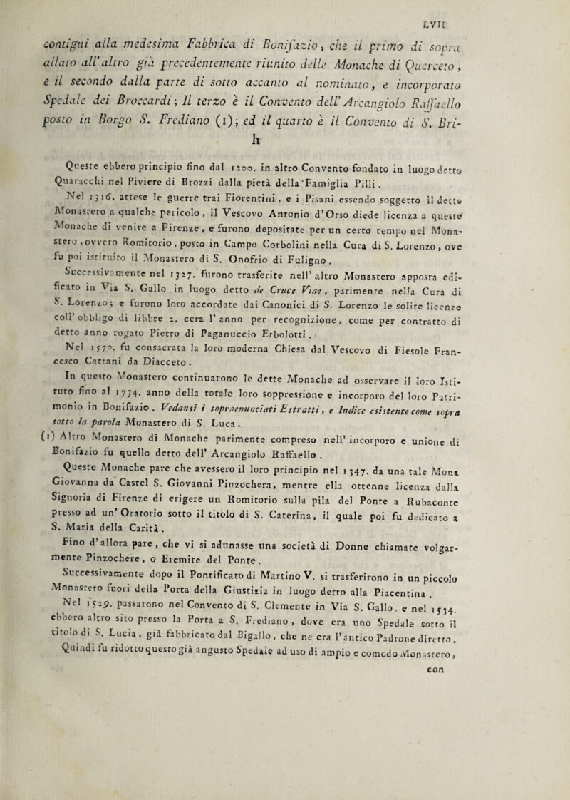 contigui alla medesima Fabbrica di Bonifazio, che il primo di sopra allato all' altro già precedentemente riunito delle Monache di Querceto t e il secondo dalla parte di sotto accanto al nominato, e incorporato Spedale dei Broccardi; Il terzo e il Convento dellArcangiolo Raffaello posto in Borgo S. Frediano (i); ed il quarto e il Convento di S. Bri- ' , h Queste ebbero principio fino dal 1200. in altro Convento fondato in luogo detto Quaracchi nel Piviere di Brozzi dalla pietà della'Famiglia Pilli. Nel 1 3 16. attese le guerre trai Fiorentini, e i Pisani essendo soggetto il detto Monastero a qualche pericolo, il Vescovo Antonio d’Orso diede licenza a quest* Monache di venire a Firenze, e furono depositare per un certo tempo nel Mona¬ stero, ovvero Romitorio, posto in Campo Corbolini nella Cura di S. Lorenzo , ove fu poi istituito il Monastero di S. Onofrio di Fuligno . Successivamente nel 1327. furono trasferite nell’altro Monastero apposta edi¬ ficato in Via S. Gallo in luogo detto de Cruce Viae, parimente nella Cura di S. Lorenzo; e furono loro accordate dai Canonici di S. Lorenzo le solite licenze coll’obbligo di libbre 2. cera l’anno per recognizione, come per contratto di detto anno rogato Pietro di Paganuccio Erbolotti . Nel 1570. fu consacrata la loro moderna Chiesa dal Vescovo di Fiesole Fran¬ cesco Cattaui da Diacceto. In questo Monastero continuarono le dette Monache ad osservare il loro Isti¬ tuto fino al 1734. anno della totale loro soppressione e incorporo del loro Patri¬ monio in Bonifazio. Vedami i sopraenuuciatì Estratti, e ìndice esistente come sopra sotto la parola Monastero di S. Luca. {1} Altro Monastero di Monache parimente compreso nell’incorporo e unione di Bonifazio fu quello detto dell’ Arcangiolo Raffaello. Queste Monache pare che avessero il loro principio nel 1347. da una tale Mona Giovanna da Castel S. Giovanni Pinzochera, mentre ella ottenne licenza dalla Signoria di Firenze di erigere un Romitorio sulla pila del Ponte a Rubaconte presso ad un Oratorio sotto il titolo di S. Caterina, il quale poi fu dedicato a S. Maria della Carità . Fino d allora pare, che vi si adunasse una società di Donne chiamate volgar¬ mente Pinzochere, o Eremite del Ponte. Successivamente dopo il Pontificato di Martino V. si trasferirono in un piccolo Monastero fuori deila Porta della Giustizia in luogo detto alla Piacentina Nel ijap. passarono nel Convento di S. Clemente in Via S. Gallo, e nel 1534. ebbero altro sito presso la Porta a S. Frediano, dove era uno Spedale sotto il titolo di S. Lucia, già fabbricato dal Bigallo, che ne era l’antico Padrone diretto. Quindi fu ridotto questo già angusto Spedale ad uso di ampio e comodo Monastero, con