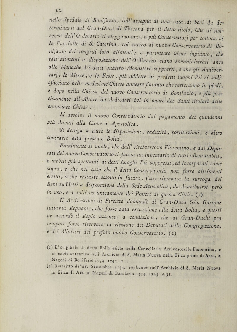 jiell° Spedale di Bonifazio, coll1 assegna di una rata di beni da de¬ terminarsi dal Gran-Duca di Toscana per il detto titolo; Che di con¬ senso dell O’Jinario si eleggano uno, o piu Conservatorj per collocarvi /c [annidile di ò. ^aterina, col carico al nuovo Conservatorio di Bo¬ nifazio da congrui loro alimenti; e parimente viene ingiunto, che tali alimenti a disposizione dell' Ordinario siano somministrati anco alle Monache da detti quattro Monasteri soppressi, e che gli Anniver- sarj, le Messe, e le Feste, già addette ai predetti luoghi Pii si sodi- sj acci ano nelle medesime Chiese annesse fintanto che resteranno in piedi, e dopo nella Chiesa del nuovo Conservatorio di Bonifazio, e piu pre¬ cisamente all Altare da dedicarsi ivi in onore dei Santi titolari delle enunciate Chiese . Si assolve il nuovo Conservatorio dal pagamento dei quindenni già dovuti alla Camera Apostolica . Si deroga a tutte le disposizioni, caducità, sostituzioni, e altro contrario alla presente Bolla. Finalmente si vuole, che dall’ Arcivescovo Fiorentino, e dai Depu¬ tati dei nuovo Conservatorio si faccia un inventario di tutù i Beni stabili, e movili già spettami ai detti Luoghi Pii soppressi, ed incorporati come sopra, c che nel caso che il detto Conservatorio non fosse altrimenti eretto, o Aie restasse sciolto in futuro, fosse riservata la surroga dei Beni suddetti a disposizione della Sede Apostolica , da distribuirsi però in uso, e a sollievo unicamente dei Poveri di questa Città, (i) L Arcivescovo ui Firenze domandò al Gran-Duca Ciò. Gastone tuttavia Regnante, che fosse data esecuzione alla detta Bolla, e questi m accado il Regio assenso, a condizione, che ai Gran-Duelli prò tempore fosse riservata la elezione dei Deputati della Congregazione, e dei Ministri del prefato nuovo Conservatorio. (2) (j) L ciigiiin.e 'vii deità Bolla esiste nella Cancellerìa Arcivescovile Fiorentina , c in copia autentica nell’Archivio di S. Maria Nuova nella Filza prima di Atei, e Nego/i di Bonifazio 1734. 1743. a j. (a) Rescritto de’ 18. Settembre 1734. vegliante nell’ Archivio di S. Maria Nuova in biiza I. Atti e Negozi di Bon.fazio 1734. 1743* 35.