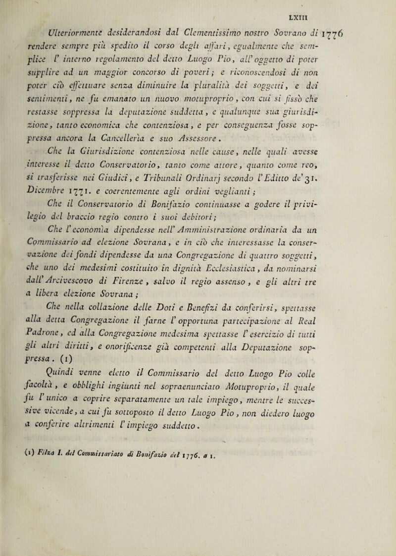 Ulteriormente desiderandosi dal Clementissimo nostro Sovrano di 17^6 rendere sempre piu spedito il corso degli affati, egualmente che sem¬ plice 1' interno regolamento del detto Luogo Pio, all1 oggetto di poter supplire ad un maggior concorso di poveri; e riconoscendosi di non poter ciò effettuare senza diminuire la pluralità dei soggetti, e dei sentimenti, ne fu emanato un nuovo motuproprio, con cui si fissò che restasse soppressa la deputazione suddetta, e qualunque sua giurisdi¬ zione , tanto economica che contenziosa, e per conseguenza fosse sop¬ pressa ancora la Cancellerìa e suo Assessore. Che la Giurisdizione contenziosa nelle cause, nelle quali avesse interesse il detto Conservatorio, tanto come attore, quanto come reo, si trasferisse nei Giudici, e Tribunali Ordinarj secondo VEditto de131. Dicembre 1771. e coerentemente agli ordini vegliami; Che il Conservatorio di Bonifazio continuasse a godere il privi¬ legio del braccio regio contro i suoi debitori; Che l! economìa dipendesse nell1 Amministrazione ordinaria da un Commissario ad elezione Sovrana, e in ciò che interessasse la conser¬ vazione dei fondi dipendesse da una Congregazione di quattro soggetti, che uno dei medesimi costituito in dignità Ecclesiastica, da nominarsi dall1 Arcivescovo di Firenze, salvo il regio assenso, e gli altri tre a libera elezione Sovrana ; Che nella collazione delle Doti e Benefizi da conferirsi, spettasse alla detta Congregazione il farne l1 opportuna partecipazione al Reai Padrone, ed alla Congregazione medesima spettasse /’ esercizio di tutti gli altri diritti, e onorijicenze già competenti alla Deputazione sop¬ pressa . ( 1 ) Quindi venne eletto il Commissario del detto Luogo Pio colle facolta , e obblighi ingiunti nel sopraenunciato Àiotupropt io, il quale fu l unico a coprire separatamente un tale impiego, mentre le succes¬ sive vicende, a cui ju sottoposto il detto Luogo Pio , non diedero luogo a conferire altrimenti /’impiego suddetto. (1) Filza I. del Commissariato di Bonifazio dtl 177 6. ai.