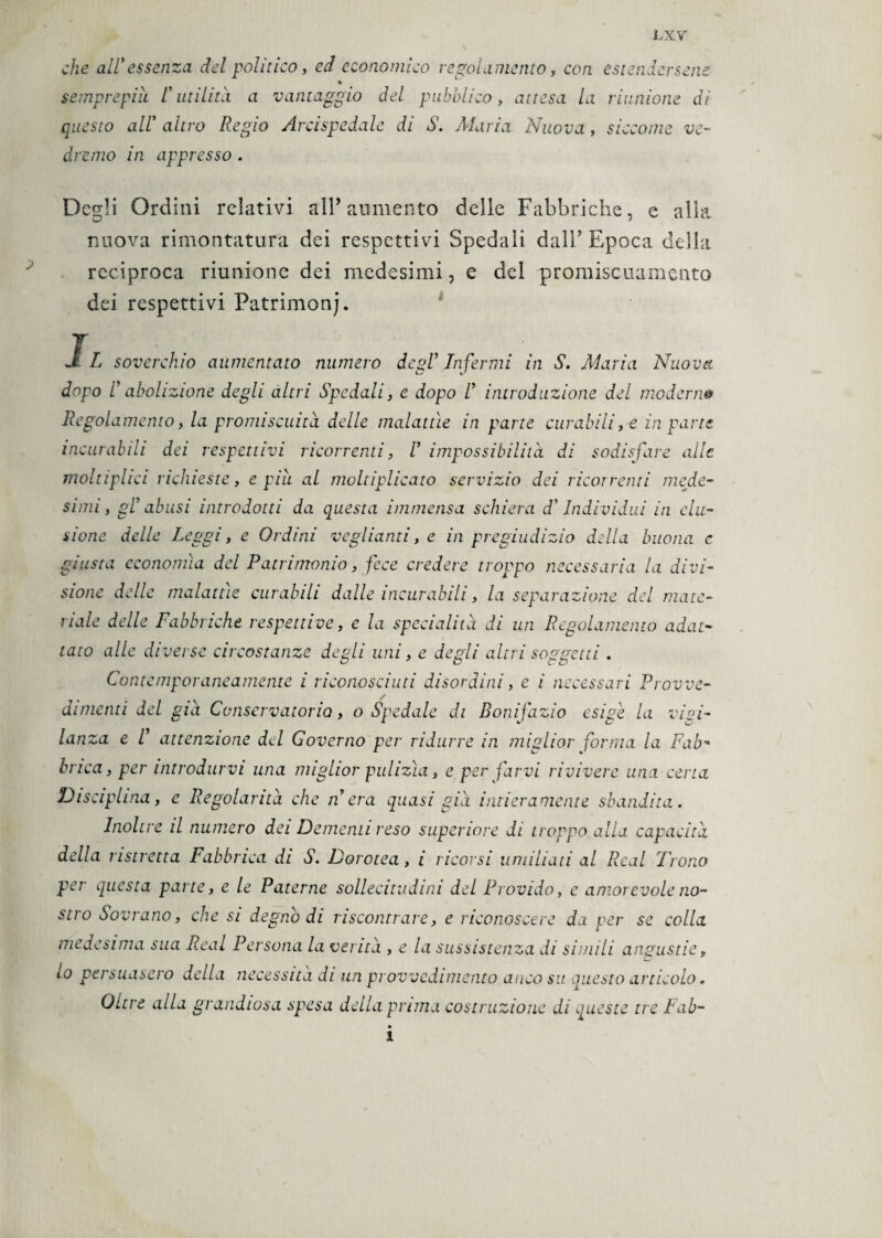 che all'essenza del politico, ed economico regolamento, con estendersene * semprepiii l'utilità a vantaggio del pubblico, attesa la riunione di questo all' altro Regio Arcispedale di S. Maria Nuova , siccome ve¬ dremo in appresso . Degli Ordini relativi all’ aumento delle Fabbriche, e alla nuova rimontatura dei respettivi Spedali dalP Epoca della reciproca riunione dei medesimi, e del promiscuamento dei respettivi Patrimoni. Il soverchio aumentato numero degl’ Infermi in S. Maria Nuova dopo rabolizione degli altri Spedali, e dopo ! introduzione del modem» Regolamento, la promiscuità delle malattie in parte curabili, e in parte incurabili dei respettivi ricorrenti, V impossibilità di sodisfare alle moltiphci richieste, e pili al moltiplicato servizio dei ricorrenti mede¬ simi, gl’ abusi introdotti da questa immensa schiera d'Individui in clu- sione delle Leggi, e Ordini vegliami, e in pregiudizio della buona c giusta economìa del Patrimonio, fece credere troppo necessaria la divi¬ sione delle malattìe curabili dalle incurabili, la separazione elei mate¬ riale delle Fabbriche respettive, e la specialità di un Regolamento adat¬ tato alle diverse circostanze degli uni, e degli altri soggetti . Contemporaneamente i riconosciuti disordini, e i necessari Provve- dimenti del già Conservatorio, ospedale di Bonifazio esige la vigi¬ lanza e V attenzione del Governo per ridurre in miglior forma la Fab¬ brica, per introdurvi una miglior pulizìa, e per farvi rivivere una cena Disciplina, e Regolarità che n era quasi già intieramente sbandita. Inoltre il numero dei Dementi reso superiore di troppo alla capacità della ristretta Fabbrica di S. Dorotea, i ricorsi umiliati al Reai Trono per questa parte, e le Paterne sollecitudini del Provido, e amorevole no¬ stro Sovrano, che si degnò di riscontrare, e riconoscere da per se colla medesima sua Reai Persona la verità , e la sussistenza di simili angustie, lo persuasero della necessita di un provvedimento anco su questo articolo. Oltre alla grandiosa spesa della prima costruzione di queste tre Fab- i