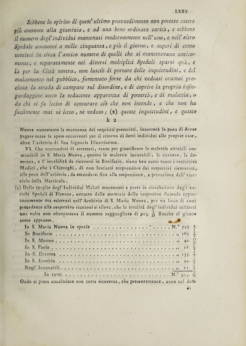 Sebbene lo spirito di quest1 ultimo provvedimento non potesse essere più coerente alla giustizia, e ad una bene ordinata carità., e sebbene il numero degl’individui mantenuti modernamente nell' uno, e nell’ altro Spedale ammonti a mille cinquanta, e più il giorno, e superi di cento ventisei in circa l’antico numero di quelli che si mantenevano antica¬ mente, e separatamente nei diversi moltiplici Spedali sparsi qua, e là per la Città nostra, non lasciò di portare delle inquietudini, e del malcontento nel pubblico, fomentato forse da chi vedeasi oramai pre¬ clusa la strada di campare sul disordine, e di coprire la propria infin¬ gardaggine sotto la seducente apparenza di povertà, e di malattìa, <? da chi si fa lecito di censurare ciò che non intende , e che noti ha facilmente mai ne letto , ne veduto ; (2) queste inquietudini, e questo k 2 Nuova nonostante la mancanza dei requisiti prescritti, incorrerà la pena di dover pagare tutte le spese occorrenti per il ritorno di detti individui alle proprie case , oltre l’arbitrio di Sua Signoiìa Illustrissima. VI. Che trattandosi di attestati, tanto per giustificare le malattie curabili am¬ missibili in S. Maria Nuova , quanto le malattìe incurabili, le cutanee, la de¬ menza, c 1’ invalidità da riceversi in Bonifazio, siano ben cauti tanto i respcttivi Medici , che i Chirurghi, di non lasciarsi sorprendere dai respettivi ricorrenti, alla pena dell’arbitrio , da estendersi fino alla sospensione , e privazione dell’ eser¬ cizio della Matricola . (a) Dal lo spoglio degl’individui Malati mantenuti a parte in ciascheduno deg’i an¬ tichi Spedali di Firenze, estratto dalle memorie delle respertive Aziende oppor¬ tunamente'ora esistenti nell’Archivio di S. Maria Nuova, per un lasso di anni precedente alle respettive riunioni si rileva ,che la totalità degl’individui suddetti una volta non oltrepassava il numero ragguagliato di P23. ~ Bocche al giorno come appresso. In S. Maria Nuova in specie.*.N.° 523. ~ In Bonifazio.. 163. J~ o In S. Matteo. 40. In S. Paolo. 17. -|- In-S. Dcrotea. 133. ~ In S. Eusebio. ao. ~ Negl’ Incurabili .. zi. 4 In tutti.N.° pz3. 7* Onde si possa concludere con tutta sicurezza , che presentemente , anco sai duro «li