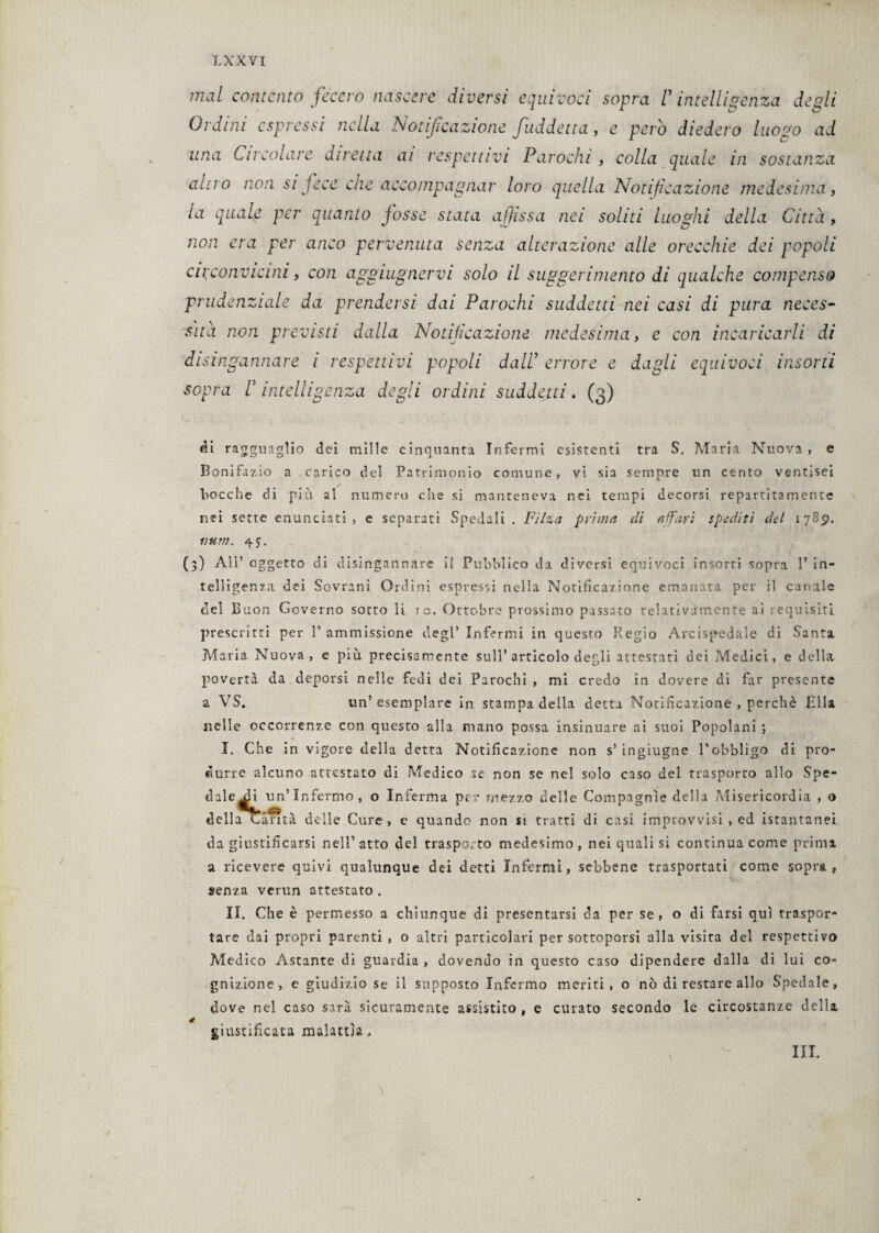 mal contento fecero nascere diversi equivoci sopra V intelligenza degli Ordini espressi nella Notificazione fuddetta, e pero diedero luozo ad una Circolare diretta ai respettivi Parodili colla quale in sostanza altro non sijcce che accompagnar loro quella Notificazione medesima, la quale per quanto fosse stata affissa nei soliti luoghi della Citta, non era per anco pervenuta senza alterazione alle orecchie dei popoli circonvicini, con aggiugnervi solo il suggerimento di qualche compenso prudenziale da prendersi dai Parochi suddetti nei casi di pura neces¬ sita non previsti dalla Notificazione medesima, e con incaricarli di di singannare i respettivi popoli dall’ errore e dagli equivoci insorti sopra r intelligenza degli ordini suddetti. (3) di ragguaglio dei mille cinquanta Infermi esistenti tra S. Maria Nuova, e Bonifazio a carico del Patrimonio comune, vi sia sempre un cento ventisei Bocche di più al numero che si manteneva nei tempi decorsi repartitamente nei sette enunciati, e separati Spedali . Filza prima dì affari spediti del 17851. ntitìì. 45. (3) All’ oggetto di disingannare i{ Pubblico da diversi equivoci insorti sopra 1’ in¬ telligenza dei Sovrani Ordini espressi nella Notificazione emanata per il canale del Buon Governo sotto li io. Ottobre prossimo passato relativamente ai requisiti prescritti per 1’ ammissione degl’ Infermi in questo Regio Arcispedale di Santa Maria Nuova, e più precisamente sull’articolo degli attestati dei Medici, e della povertà da deporsi nelle fedi dei Parochi , mi credo in dovere di far presente a VS. un’esemplare in stampa della detta Notificazione , perchè Ella nelle occorrenze con questo alla mano possa insinuare ai suoi Popolani ; I. Che in vigore della detta Notificazione non s’ ingiugne l’obbligo di pro¬ durre alcuno attcstato di Medico xc non se nel solo caso del trasporto allo Spe- dale^i un’Infermo, o Inferma per mezzo delle Compagnie della Misericordia , o della Canta delle Cure, e quando non n tratti di casi improvvisi , ed istantanei da giustificarsi nell’ atto del trasporto medesimo , nei quali si continua come prima a ricevere quivi qualunque dei detti Infermi, sebbene trasportati come sopra, senza verun attestato. II. Che è permesso a chiunque di presentarsi da per se, o di farsi qui traspor¬ tare dai propri parenti , o altri particolari per sottoporsi alla visita del respettivo Medico Astante di guardia, dovendo in questo caso dipendere dalla di lui co¬ gnizione, e giudizio se il supposto Infermo meriti, o nò di restare allo Spedale, dove nel caso sarà sicuramente assistito , e curato secondo le circostanze della é giustificata malattìa. III.