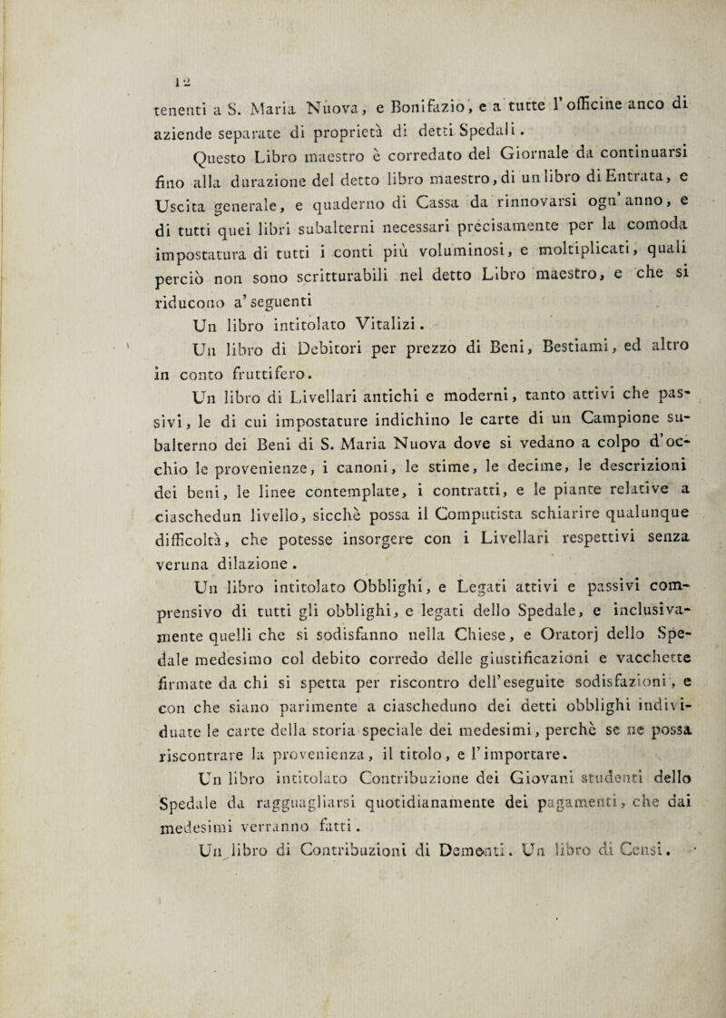 tenenti ci S. Marni Nuova, e Bonifazio, e a tutte 1 officine anco di aziende separate di proprietà di detti Spedal i. Questo Libro maestro è corredato del Giornale da continuarsi fino alla datazione del detto libro maestro, di un libro diEntiata, e Uscita generale, e quaderno di Gassai da rinnovaisi ogti anno, e di tutti quei libri subalterni necessari precisamente per la comoda impostatura di tutti i conti piu voluminosi, e moltiplicati, quali perciò non sono scritturabili nel detto Libro maestro, e che si riducono a’seguenti Un libro intitolato Vitalizi. Un libro di Debitori per prezzo di Beni, Bestiami, ed altro in conto fruttifero. Un libro di Livellari antichi e moderni, tanto attivi che pas- sivi, le di cui impostature indichino le carte di un Campione su¬ balterno dei Beni di S. Maria Nuova dove si vedano a colpo d oc¬ chio le provenienze, i canoni, le stime, le decime, le descrizioni dei beni, le linee contemplate, i contratti, e le piante relative a ciaschedun livello, sicché possa il Computista schiarire qualunque difficoltà, che potesse insorgere con i Livellari respettivi senza veruna dilazione . Un libro intitolato Obblighi, e Legati attivi e passivi com¬ prensivo di tutti gli obblighi, e legati dello Spedale, e inclusiva- mente quelli che si sodisfanno nella Chiese, e Oratorj dello Spe¬ dale medesimo col debito corredo delle giustificazioni e vacchette firmate da chi si spetta per riscontro dell’eseguite sodisfazioni, e con che siano parimente a ciascheduno dei detti obblighi indivi¬ duate le carte della storia speciale dei medesimi, perchè se ne possa riscontrare la provenienza, il titolo, e V importare. Un libro intitolato Contribuzione dei Giovani studenti dello Spedale da ragguagliarsi quotidianamente dei pagamenti, che dai medesimi verranno fatti. Un libro di Contribuzioni di 021116*1111. Un libro di Censi.