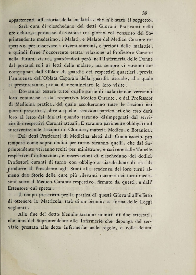 appartenenti all’istoria della malattìa, che n’è stata il soggetto. Sarà cura di ciascheduno dei detti Giovani Praticanti nelle ore debite, e permesse di visitare tra giorno col consenso del So¬ printendente medesimo, i Malati, e Malate del Medico Curante re- spettivo per osservare i diversi sintomi,, e periodi delle malattìe, e quindi farne P occorrente esatta relazione al Professore Curante nella futura visita, guardandosi però nell’Infermeria delle Donne dal portarsi soli ai letti delle malate, ma sempre vi saranno ac¬ compagnati dairOblate di guardia dei respettivi quartieri, previa l’annuenza delPOblata Capotala della guardia attuale » alla quale si presenteranno prima d’incominciare le loro visite. Dovranno tessere tutte quelle storie dì malattìe che verranno loro commesse e dal respettìvo Medico Curante, e dal Professore di Medicina pratica, del quale ascolteranno tutte le Lezioni nei giorni prescritti, oltre a quelle istruzioni particolari che esso darà loro al letto dei Malati quando saranno disimpegnati dal servi¬ zio dei respettivi Curanti attuali ; E saranno parimente obbligati ad intervenire alle Lezioni di Chimica, materia Medica, e Botanica. Dei detti Praticanti di Medicina eletti dal Commissario prò tempore come sopra dodici per turno saranno quelli , che dal So¬ printendente verranno scelti per ministrare, e scrivere sulle Tabelle respettive P ordinazioni, e osservazioni di ciascheduna dei dodici Professori curanti di turno con obbligo a ciascheduno* di essi di produrre al Presidente agli Studi alla scadenza dei loro turni al¬ meno due Storie delle cure più rilevanti occorse nei turni mede¬ simi sotto il Medico Curante respettìvo, firmate da questi, e dall* Estensore cui spetta. U tempo prescritto per la pratica di questi Giovani alPeffetto di ottenere la Matricola sarà di un biennio, a forma delle Leggi vegliami . Alla fine del detto biennio, saranno muniti dì due* attestati, che uno del Soprintendente alle Infermerie che deponga del ser¬ vizio prestato alle dette Infermerie nelle regole,, e colla debita