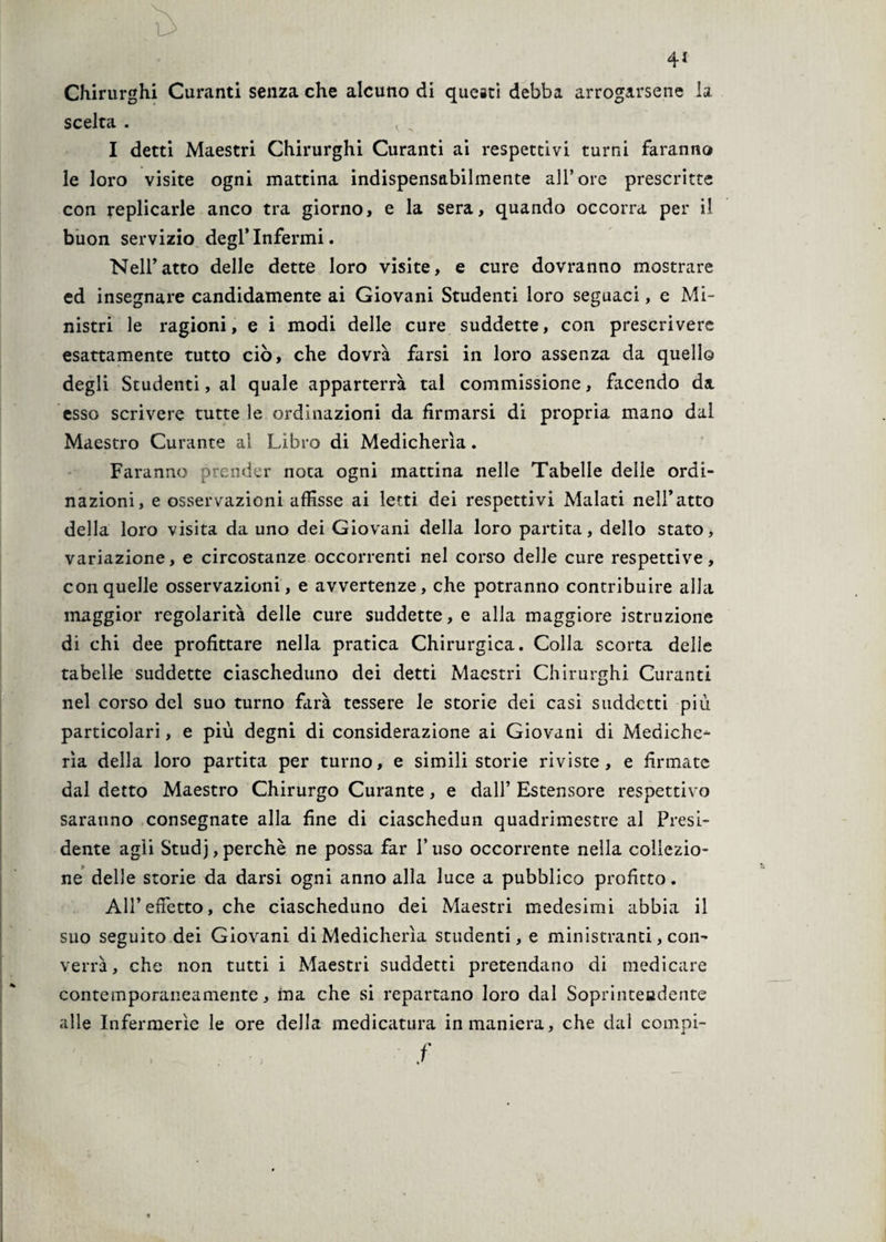 Chirurghi Curanti senza che alcuno di queeti debba arrogarsene la scelta . < „ I detti Maestri Chirurghi Curanti ai respettivi turni faranno le loro visite ogni mattina indispensabilmente all’ore prescritte con replicarle anco tra giorno, e la sera, quando occorra per il buon servizio degl’infermi. Nell’atto delle dette loro visite, e cure dovranno mostrare ed insegnare candidamente ai Giovani Studenti loro seguaci, e Mi¬ nistri le ragioni, e i modi delle cure suddette, con prescrivere esattamente tutto ciò, che dovrà farsi in loro assenza da quello degli Studenti, al quale apparterrà tal commissione, facendo da. esso scrivere tutte le ordinazioni da firmarsi di propria mano dal Maestro Curante al Libro di Medicherìa. Faranno prender nota ogni mattina nelle Tabelle delle ordi¬ nazioni, e osservazioni affisse ai letti dei respettivi Malati nell’atto della loro visita da uno dei Giovani della loro partita, dello stato, variazione, e circostanze occorrenti nel corso delle cure respettive, con quelle osservazioni, e avvertenze, che potranno contribuire alla maggior regolarità delle cure suddette, e alla maggiore istruzione di chi dee profittare nella pratica Chirurgica. Colla scorta delle tabelle suddette ciascheduno dei detti Maestri Chirurghi Curanti nel corso del suo turno farà tessere le storie dei casi suddetti più particolari, e più degni di considerazione ai Giovani di Mediche¬ rìa della loro partita per turno, e simili storie riviste, e firmate dal detto Maestro Chirurgo Curante, e dall’ Estensore respettivo saranno consegnate alla fine di ciaschedun quadrimestre al Presi¬ dente agii Studj, perchè ne possa far l’uso occorrente nella collezio¬ ne delle storie da darsi ogni anno alla luce a pubblico profitto. All’effetto, che ciascheduno dei Maestri medesimi abbia il suo seguito dei Giovani di Medicherìa studenti, e ministranti, con¬ verrà, che non tutti i Maestri suddetti pretendano di medicare contemporaneamente, ina che si repartano loro dal Soprintendente alle Infermerie le ore della medicatura in maniera, che dal compi- f