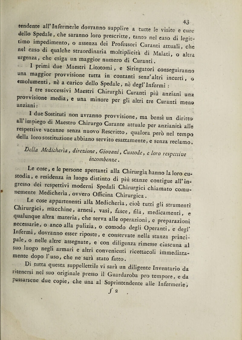 tendente all’Infermerie dovranno supplire a tutte le visite e cure dello Spedale, che saranno loro prescritte, tanto nel caso di letic¬ amo impedimento, o assenza dei Professori Curanti attuali, che nel caso di qualche straordinaria moltiplicicà di Malati, o altra urgenza, che esiga un maggior numero di Curanti. I primi due Maestri Licotomi , e Siringatori conseguiranno una maggior provvisione tutta in contanti senz’altri incerti, o emolumenti, nè a carico dello Spedale, nè degl’infermi : I tre successivi Maestri Chirurghi Curanti più anziani una provvisione media, e una minore per gli altri tre Curanti meno anziani : 1 due Sostituti non avranno provvisione, ma bensì un diritto a impiego d! Maestro Chirurgo Curante attuale per anzianità alle respettive vacanze senza nuovo Rescritto, qualora però nel tempo e a loro sostituzione abbiano servito esattamente, e senza reclamo, DeUa Medicherìa, direzione. Giovani, Custode, e loro respettive incombenze. I Le cose , e le persone spettanti alla Chirurgia hanno la loro cu¬ stodia, e residenza in luogo distinto di più stanze contigue all’in¬ gresso dei respettivi moderni Spedali Chirurgici chiamato comu- nemente Medicheria, ovvero Officina Chirurgica. Le cose appartenenti alla Medicherìa, cioè tutti gli strumenti Chirurgici, macchine, arnesi, vasi, fasce, fila, medicamenti, e qua unque altra materia, che serva alle operazioni, e preparazioni necessarie o anco alla pulizia, o comodo degli Operanti, e de<d’ In ami, dovranno esser riposte, e conservate nella stanza princi¬ pale o nelle altre assegnate, e con diligenza rimesse ciascuna al suo luogo negli armari e altri convenienti ricettacoli immediata- mente dopo 1 uso, che ne sarà stato fatto. Di tutta questa suppellettile vi sarà un diligente Inventario da Mtenersi nel suo originale presso il Guardaroba prò tempore, e da passarsene due copie, che una al Soprintendente alle Infermerie, f 2 .