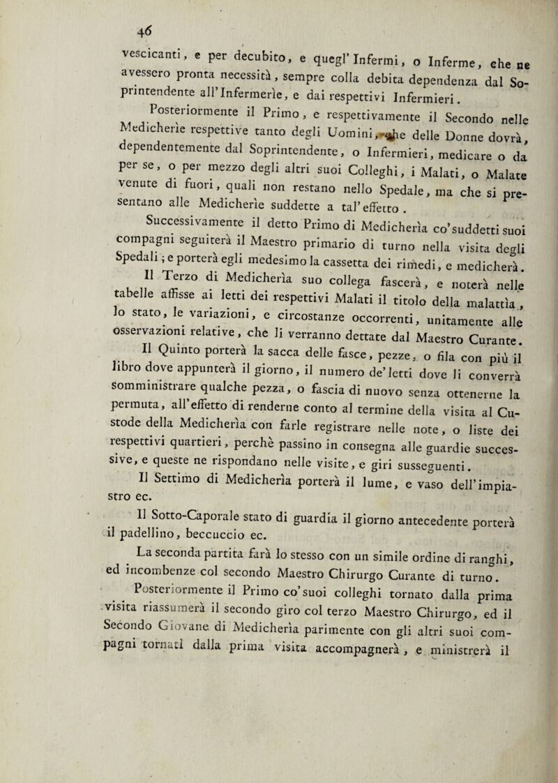 vescicanti, e per decubito, e quegl’infermi, o Inferme, che ne avessero pronta necessità, sempre colla debita dependenza dal So¬ printendente all’Infermerie, e dai respettivi Infermieri. Posteriormente il Primo, e respettivamente il Secondo nelle Medicherie respettive tanto degli Uomini,delle Donne dovrà dependentemente dal Soprintendente, o Infermieri, medicare o da per se, o per mezzo degli altri suoi Colleghi, i Malati, o Malate venute di fuori, quali non restano nello Spedale, ma che si pre- sentano alle Medicherie suddette a tal’effetto. Successivamente il detto Primo di Medicherìa co’suddetti suoi compagni seguiterà il Maestro primario di turno nella visita derìi Spedali ; e porterà egli medesimo la cassetta dei rimedi, e medicherà. 11 Terzo di Medicherìa suo collega fascerà, e noterà nelle tabelle affisse ai letti dei respettivi Malati il titolo della malattìa lo stato, le variazioni, e circostanze occorrenti, unitamente alle’ osservazioni relative, che li verranno dettate dal Maestro Curante Il Quinto porterà la sacca delle fasce, pezze, o fila con più il libro dove appunterà il giorno, il numero de’letti dove li converrà somministrare qualche pezza, o fascia di nuovo senza ottenerne la permuta, all’effetto di renderne conto al termine della visita al Cu¬ stode della Medicherìa con farle registrare nelle note, o liste dei ìespettivi quartieri, perchè passino in consegna alle guardie succes¬ sive, e queste ne rispondano nelle visite, e giri susseguenti. Il Settimo di Medicherìa porterà il lume, e vaso dell’impia- stro ec. 11 Sotto-Caporale stato di guardia il giorno antecedente porterà il padellino, beccuccio ec. La seconda partita farà lo stesso con un simile ordine di ranghi, ed incombenze col secondo Maestro Chirurgo Curante di turno. Posteriormente il Primo co’suoi colleghi tornato dalla prima visita riassumerà il secondo giro col terzo Maestro Chirurgo, ed il Secondo Giovane di Medicherìa parimente con gli altri suoi com¬ pagni tornati dalla prima visita accompagnerà , e ministrerà il