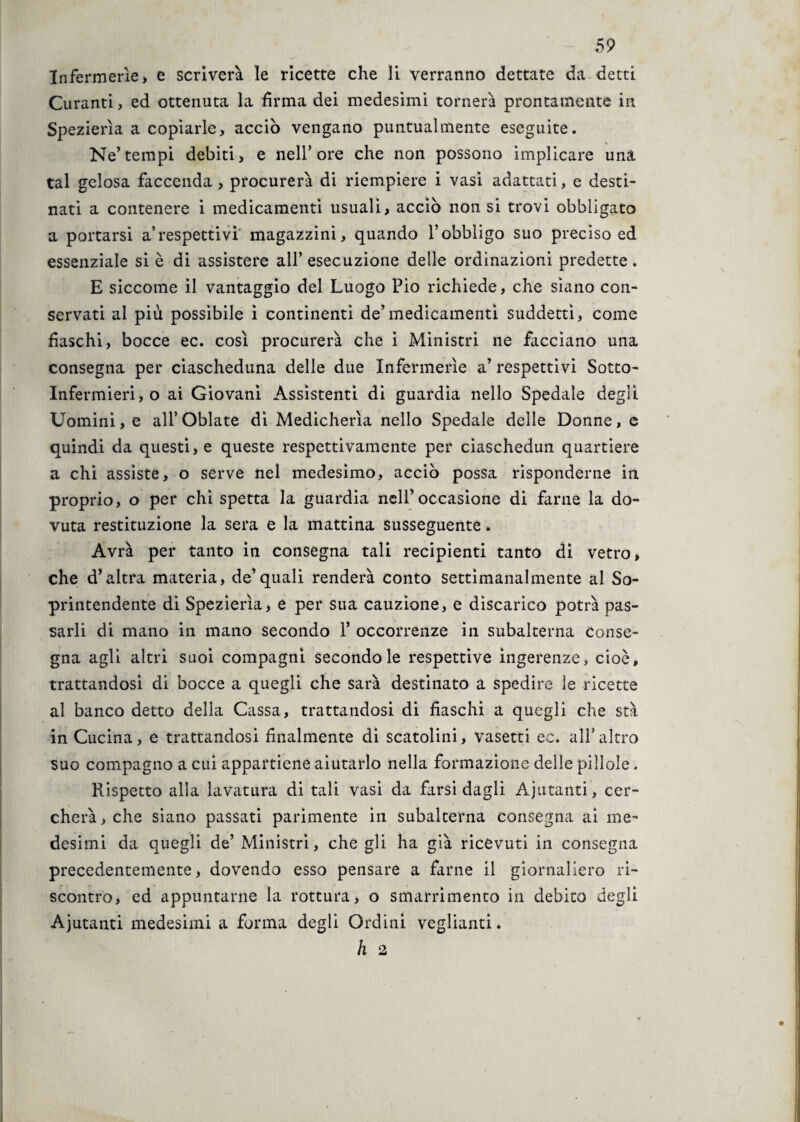 Infermerie, e scriverà le ricette che li verranno dettate da detti Curanti, ed ottenuta la firma dei medesimi tornerà prontamente in Spezierìa a copiarle, acciò vengano puntualmente eseguite. Ne’tempi debiti, e nell’ore che non possono implicare una tal gelosa faccenda, procurerà di riempiere i vasi adattati, e desti¬ nati a contenere i medicamenti usuali, acciò non si trovi obbligato a portarsi a’respettivi magazzini, quando l’obbligo suo preciso ed essenziale si è di assistere all’esecuzione delle ordinazioni predette. E siccome il vantaggio del Luogo Pio richiede, che siano con¬ servati al più possibile i continenti de’medicamenti suddetti, come fiaschi, bocce ec. così procurerà che i Ministri ne facciano una consegna per ciascheduna delle due Infermerie a’ respettivi Sotto- Infermieri,© ai Giovani Assistenti di guardia nello Spedale degli Uomini, e all’Oblate dì Medicherìa nello Spedale delle Donne, e quindi da questi, e queste respettivamente per ciaschedun quartiere a chi assiste, o serve nel medesimo, acciò possa risponderne in proprio, o per chi spetta la guardia nell’occasione di farne la do¬ vuta restituzione la sera e la mattina susseguente * Avrà per tanto in consegna tali recipienti tanto di vetro, che d’altra materia, de’quali renderà conto settimanalmente al So¬ printendente di Spezierìa, e per sua cauzione, e discarico potrà pas¬ sarli di mano in mano secondo 1* occorrenze in subalterna Conse¬ gna agli altri suoi compagni secondo le respettive ingerenze, cioè, trattandosi di bocce a quegli che sarà destinato a spedire le ricette al banco detto della Cassa, trattandosi di fiaschi a quegli che stà in Cucina, e trattandosi finalmente di scatolini, vasetti ec. all’altro suo compagno a cui appartiene aiutarlo nella formazione delle pillole. Rispetto alla lavatura di tali vasi da farsi dagli Ajutanti, cer¬ cherà, che siano passati parimente in subalterna consegna ai me¬ desimi da quegli de’ Ministri, che gli ha già ricevuti in consegna precedentemente, dovendo esso pensare a farne il giornaliero ri¬ scontro, ed appuntarne la rottura, o smarrimento in debito degli Ajutanti medesimi a forma degli Ordini veglianti. h 2