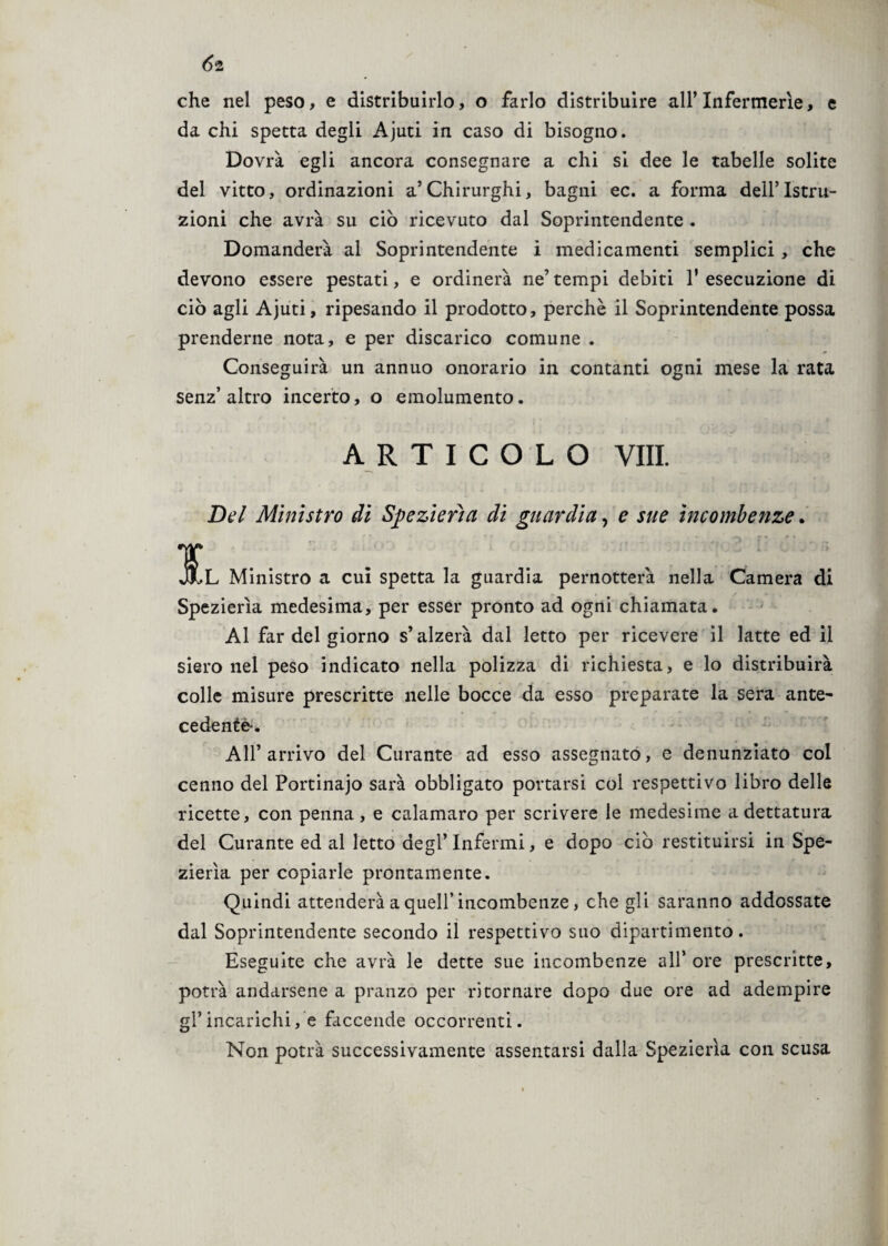 Ó2 che nel peso, e distribuirlo, o farlo distribuire all’Infermerie, e da chi spetta degli Ajuti in caso di bisogno. Dovrà egli ancora consegnare a chi si dee le tabelle solite del vitto, ordinazioni a’Chirurghi, bagni ec. a forma dell’Istru¬ zioni che avrà su ciò ricevuto dal Soprintendente . Domanderà al Soprintendente i medicamenti semplici , che devono essere pestati, e ordinerà ne’ tempi debiti 1' esecuzione di ciò agli Ajuti, ripesando il prodotto, perchè il Soprintendente possa prenderne nota, e per discarico comune . Conseguirà un annuo onorario in contanti ogni mese la rata senz’altro incerto, o emolumento. ARTICOLO Vili. Del Ministro di Spezierìa di guardia, e sue incombenze. JJLl Ministro a cui spetta la guardia pernotterà nella Camera di Spezierìa medesima, per esser pronto ad ogni chiamata. Al far del giorno s’alzerà dal letto per ricevere il latte ed il siero nel peso indicato nella polizza di richiesta, e lo distribuirà colle misure prescritte nelle bocce da esso preparate la sera ante- cedente-. All’arrivo del Curante ad esso assegnato, e denunziato col cenno del Portinajo sarà obbligato portarsi col respettivo libro delle ricette, con penna, e calamaro per scrivere le medesime a dettatura del Curante ed al letto degl’Infermi, e dopo ciò restituirsi in Spe¬ zierìa per copiarle prontamente. Quindi attenderà a quell’incombenze, che gli saranno addossate dal Soprintendente secondo il respettivo suo dipartimento. Eseguite che avrà le dette sue incombenze all’ ore prescritte, potrà andarsene a pranzo per ritornare dopo due ore ad adempire gl’incarichi, e faccende occorrenti. Non potrà successivamente assentarsi dalla Spezierìa con scusa