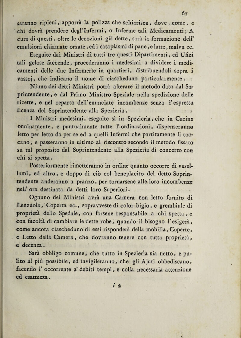 ó7 saranno ripieni, apporrà la polizza che schiarisca , dove , come, e chi dovrà prendere degl’infermi, o Inferme tali Medicamenti; A cura di questi, oltre le decozioni già dette, sarà la formazione deli* emulsioni chiamate orzate, ed i cataplasmi di pane, e latte, malva ec. Eseguite dai Ministri di tutti tre questi Dipartimenti, ed Ufizi tali gelose faccende, procederanno i medesimi a dividere i medi¬ camenti delle due Infermerie in quartieri, distribuendoli sopra i vassoj, che indicano il nome di ciascheduno particolarmente. Niuno dei detti Ministri potrà alterare il metodo dato dal So¬ printendente, e dal Primo Ministro Speziale nella spedizione delle ricette, e nel reparto dell’enunciate incombenze senza l’espressa licenza del Soprintendente alla Spezierìa. I Ministri medesimi, eseguite sì in Spezierìa, che in Cucina onninamente, e puntualmente tutte l’ordinazioni, dispenseranno letto per letto da per se ed a quelli Infermi che partitamente li toc¬ cano, e passeranno in ultimo al riscontro secondo il metodo fissato su tal proposito dal Soprintendente alla Spezierìa di concerto con chi si spetta. Posteriormente rimetteranno in ordine quanto occorre di vasel¬ lami, ed altro, e doppo di ciò col beneplacito del detto Soprin¬ tendente anderanno a pranzo, per tornarsene alle loro incombenze nell’ ora destinata da detti loro Superiori. Ognuno dei Ministri avrà una Camera con letto fornito di Lenzuola, Coperta ec., sopravveste di color bigio, e grembiule di proprietà dello Spedale, con farsene responsabile a chi spetta, e con facoltà di cambiare le dette robe, quando il bisogno l’esigerà, come ancora ciascheduno di essi risponderà della mobilia, Coperte, e Letto della Camera, che dovranno tenere con tutta proprietà, e decenza. Sarà obbligo comune, che tutto in Spezierìa sia netto, e pu¬ lito al più possibile, ed invigileranno, che gli Ajuti obbediscano, facendo V occorrente a’ debiti tempi, e colla necessaria attenzione ed esattezza.