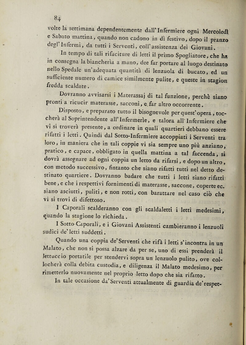 volte la settimana dependentemente dall* Infermiere ogni Mercoledì e Sabato mattina, quando non cadono in dì festivo, dopo il pranzo degl’infermi, da tutti i Serventi, coll’assistenza dei Giovani. In tempo di tali rifaciture di letti il primo Spogliatore, che ha in consegna la biancherìa a mano, dee far portare al luogo destinato nello Spedale un’adequata quantità di lenzuola di bucato, ed un sufficiente numero di camice similmente pulite, e queste in stagion fredda scaldate. Dovranno avvisarsi i Materassa) di tal funzione, perchè siano pronti a ricucir materasse, sacconi, e.far altro occorrente. Disposto, e preparato tutto il bisognevole per quest’opera , toc¬ cherà al Soprintendente all’Infermerie, e talora alf Infermiere che vi si troverà presente, a ordinare in quali quartieri debbano essere lifatti i letti. Quindi dal Sotto-Infermiere accoppiati i Serventi tra loro, in maniera che in tali coppie vi sia sempre uno più anziano, pratico, e capace, obbligato in quella mattina a tal faccenda, si dovrà assegnare ad ogni coppia un Ietto da rifarsi, e dopo un altro, con metodo successivo, fintanto che siano rifatti tutti nel detto de¬ stinato quartiere. Dovranno badare che tutti i letti siano rifatti bene, e che i respettivi fornimenti di materasse, saccone, coperte ec. siano asciutti, puliti, e non rotti, con barattare nel caso ciò che vi si trovi di difettoso. 1 Caporali scalderanno con gli scaldateti i letti medesimi, quando la stagione lo richieda. I Sotto Caporali, e i Giovani Assistenti cambieranno i lenzuoli sudici de'letti suddetti. Quando una coppia de’Serventi che rifà i letti s’incontra in un Malato, che non si possa alzare da per se, uno di essi prenderà il tettuccio poi tarile per stendervi sopra un lenzuolo pulito, ove col¬ locherà colla debita custodia, e diligenza il Malato medesimo, per rimetterlo nuovamente nel proprio letto dopo che sia rifatco. In tale occasione da’Serventi attualmente di guardia de'respet-