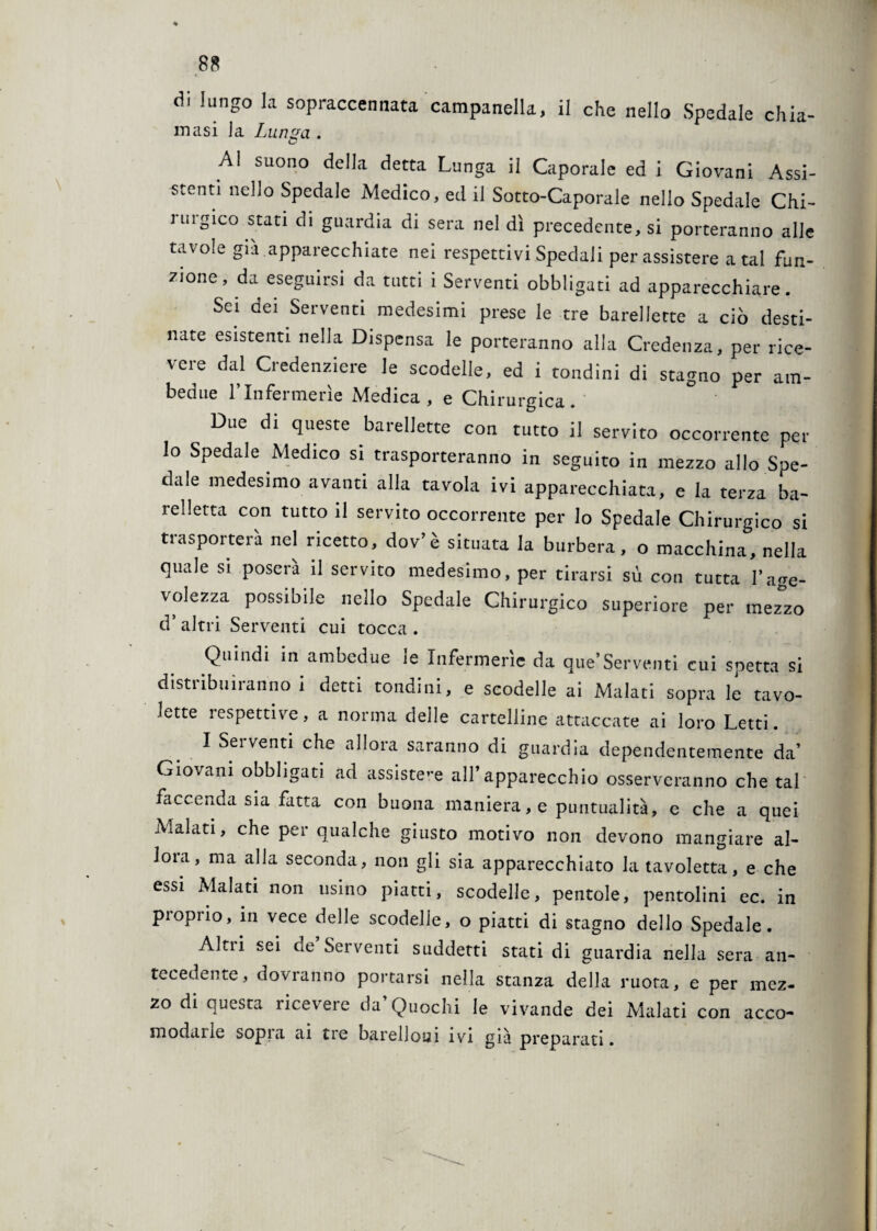 di lungo la sopraccennata campanella, il che nello Spedale chia- masi la Lunga . A! suono della detta Lunga il Caporale ed i Giovani Assi¬ stenti nello Spedale Medico, ed il Sotto-Caporale nello Spedale Chi- i ingico stati di guardia di sera nel dì precedente, si porteranno alle tavole già apparecchiate nei respettivi Spedali per assistere a tal fun¬ zione , da eseguirsi da tutti i Serventi obbligati ad apparecchiare. Sei dei Serventi medesimi prese le tre barellette a ciò desti¬ nate esistenti nella Dispensa le porteranno alla Credenza, per rice¬ vere dal Credenziere le scodelle, ed i tondini di stagno per am¬ bedue l’Infermerie Medica, e Chirurgica. Due di queste barellette con tutto il servito occorrente per lo Spedale Medico si trasporteranno in seguito in mezzo allo Spe¬ dale medesimo avanti alla tavola ivi apparecchiata, e la terza ba- relletta con tutto il servito occorrente per lo Spedale Chirurgico si trasporterà nel ricetto, dov’è situata la burbera, o macchina, nella quale si poserà il servito medesimo, per tirarsi sù con tutta l’age¬ volezza possibile nello Spedale Chirurgico superiore per mezzo cT altri Serventi cui tocca . Quindi in ambedue le Infermerie da que*Serventi cui spetta si distribuiranno i detti tondini, e scodelle ai Malati sopra le tavo¬ lette respettive, a norma delle cartelline attaccate ai loro Letti. I Sei venti che allora saranno di guardia dependentemente da’ Giovani obbligati ad assistere all’apparecchio osserveranno che tal faccenda sia fatta con buona maniera, e puntualità, e che a quei Aualati, che per qualche giusto motivo non devono mangiare al¬ lora, ma alla seconda, non gli sia apparecchiato la tavoletta, e che essi Malati non usino piatti, scodelle, pentole, pentolini ec. in proprio, in vece delle scodelle, o piatti di stagno dello Spedale. Altri sei de Serventi suddetti stati di guardia nella sera an¬ tecedente, dovranno portarsi nella stanza della ruota, e per mez¬ zo di questa ricevere da’Quochi le vivande dei Malati con acco¬ modane sopra ai tre barelloui ivi già preparati.