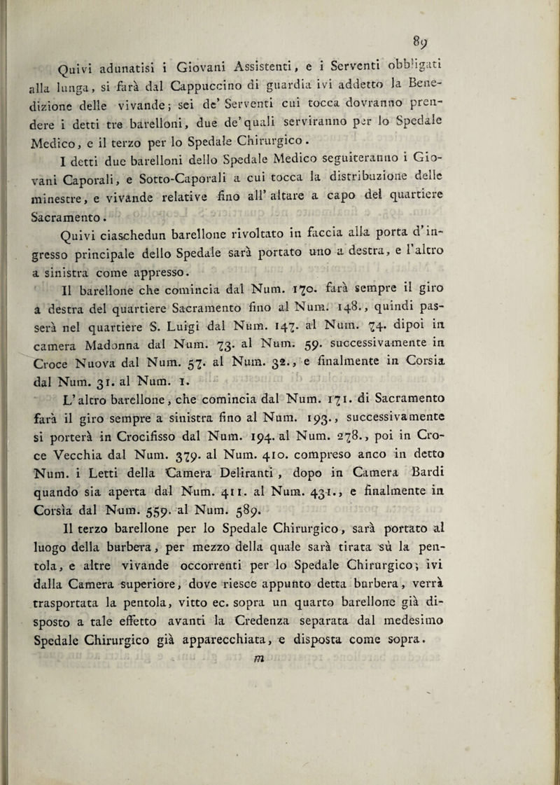 alla lunga, si farà dal Cappuccino di guardia ivi addetto la Bene¬ dizione delle vivande; sei de’Serventi cui tocca dovranno pren¬ dere i detti tre barelloni, due de’quali serviranno p^r lo Spedale Medico, e il terzo per lo Spedale Chirurgico. I detti due barelloni dello Spedale Medico seguiteranno i Gio¬ vani Caporali, e Sotto-Caporali a cui tocca la distribuzione delle minestre, e vivande relative fino all altare a capo del quartiere Sacramento. Quivi ciaschedun barellone rivoltato in faccia alla porta d in¬ gresso principale dello Spedale sara portato uno a desti a, e 1 altro a sinistra come appresso. II barellone che comincia dal Num. 170. farà sempre il giro a destra del quartiere Sacramento fino al Num. 148., quindi pas¬ serà nel quartiere S. Luigi dal Num. 147* ad Num. 74. dipoi in camera Madonna dal Num. 73. al Num. 59. successivamente in Croce Nuova dai Num. 57. al Num. 32., -e finalmente in Corsia dal Num. 31. al Num. 1. L’altro barellone, che comincia dal Num. 171. di Sacramento farà il giro sempre a sinistra fino al Num. 193., successivamente si porterà in Crocifisso dal Num. 194. al Num. 278., poi in Cro¬ ce Vecchia dal Num. 379. al Num. 410. compreso anco in detto Num. i Letti della Camera Deliranti , dopo in Camera Bardi quando sia aperta dal Num. 411. al Num. 43-1., e finalmente in Corsìa dal Num. 559. al Num. 589. Il terzo barellone per lo Spedale Chirurgico, sarà portato ai luogo della burbera, per mezzo della quale sarà tirata sù la pen¬ tola, e altre vivande occorrenti per lo Spedale Chirurgico, ivi dalla Camera superiore, dove riesce appunto detta burbera, verrà trasportata la pentola, vitto ec. sopra un quarto barellone già di¬ sposto a tale effetto avanti la Credenza separata dal medesimo Spedale Chirurgico già apparecchiata, e disposta come sopra. m