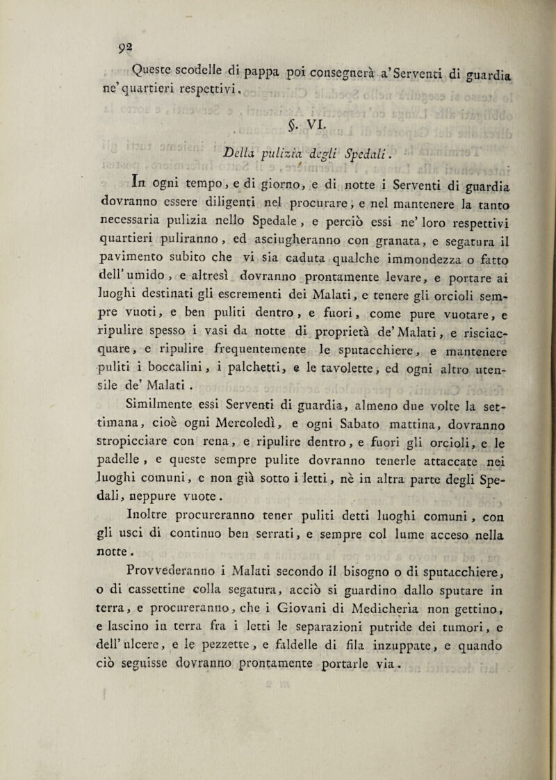 Queste scodelle di pappa poi consegnerà a’Serventi di guardia ne’quartieri respettivi. §• VI. Delhi pulizia, degli Spedali. ’ A 1 * 1 :ii ° • *■ ^ t *. * •finsi.. ; 1 i t \ ' • IJ, ; Ji I 1 Iv ! ( f J y y 1 -q t n r In ogni tempo, e di giorno, e di notte i Serventi di guardia dovranno essere diligenti nel procurare, e nel mantenere la tanto necessaria pulizia nello Spedale , e perciò essi ne’ loro respettivi quartieri puliranno, ed asciugheranno con granata, e segatura il pavimento subito che vi sia caduta qualche immondezza o fatto dell’umido, e altresì dovranno prontamente levare, e portare ai luoghi destinati gli escrementi dei Malati, e tenere gli orcioli sem¬ pre vuoti, e ben puliti dentro , e fuori, come pure vuotare, e ripulire spesso i vasi da notte di proprietà de’ Malati, e risciac¬ quare, e ripulire frequentemente le sputacchiere, e mantenere puliti i boccalini, i palchetti, e le tavolette, ed ogni altro uten¬ sile de’ Malati . Similmente essi Serventi di guardia, almeno due volte la set¬ timana, cioè ogni Mercoledì, e ogni Sabato mattina, dovranno stropicciare con rena, e ripulire dentro, e fuori gli orcioli, e le padelle , e queste sempre pulite dovranno tenerle attaccate nei luoghi comuni, e non già sotto i letti, nè in altra parte degli Spe¬ dali, neppure vuote. Inoltre procureranno tener puliti detti luoghi comuni , con gli usci di continuo ben serrati, e sempre col lume acceso nella notte. Provvederanno i Malati secondo il bisogno o di sputacchiere, o di cassettine colla segatura, acciò si guardino dallo sputare in terra, e procureranno, che i Giovani di Medicherìa non gettino, e lascino in terra fra i letti le separazioni putride dei tumori, e dell’ulcere, e le pezzette, e faldelle di fila inzuppate, e quando ciò seguisse dovranno prontamente portarle via.
