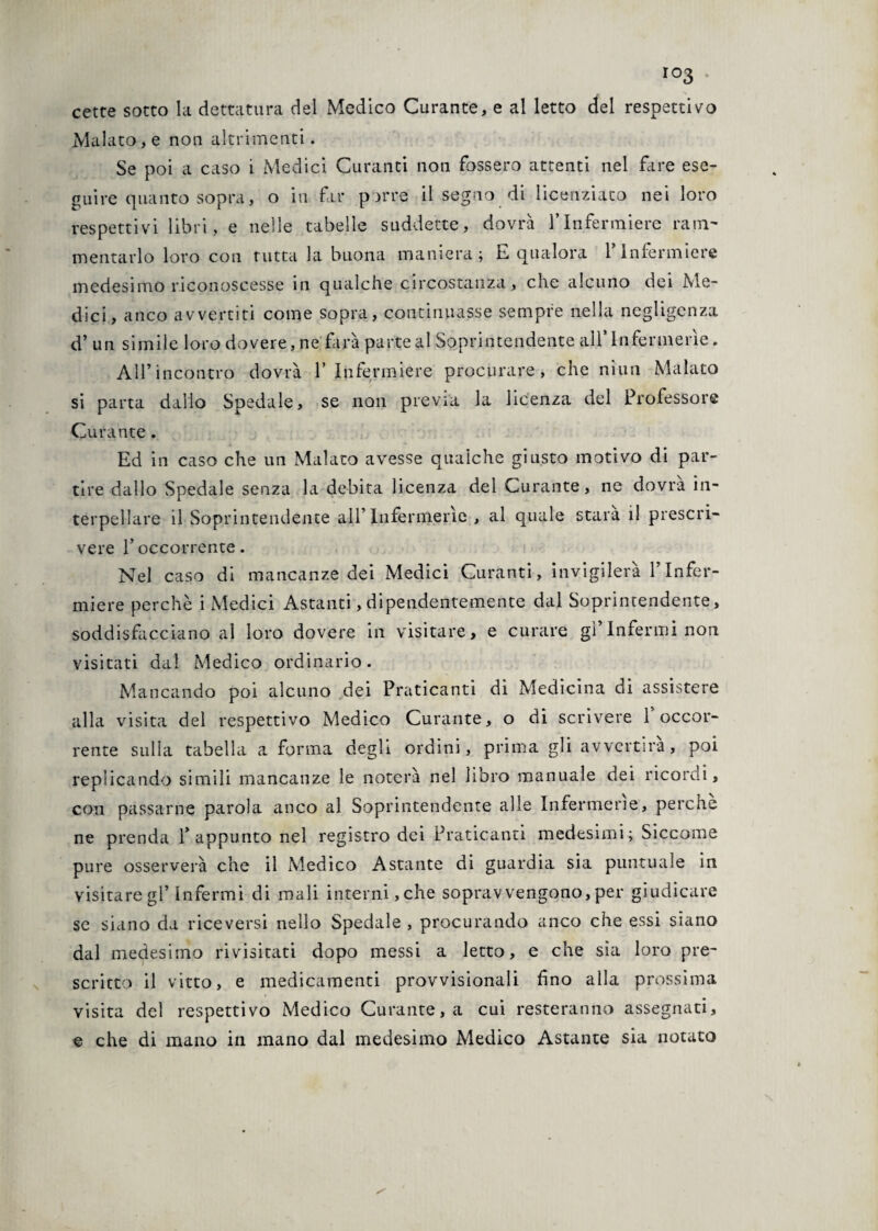 cette sotto la dettatura del Medico Curante, e al letto del respettivo Malato, e non altrimenti. Se poi a caso i Medici Curanti noti fossero attenti nel fare ese¬ guire quanto sopra, o in far parre il segno di licenziato nei loro respettivi libri, e nelle tabelle suddette, dovrà l’Infermiere ram¬ mentarlo loro con tutta la buona maniera; E qualora l’Infermiere medesimo riconoscesse in qualche circostanza, che alcuno dei Me¬ dici, anco avvertiti come sopra, continuasse sempre nella negligenza d’ un simile loro dovere, ne farà parte al Soprintendente all’Infermerie. All’incontro dovrà l’Infermiere procurare, che niun Malato si parta dallo Spedale, se non previa la licenza del Professore Curante. Ed in caso che un Malato avesse qualche giusto motivo di par¬ tire dallo Spedale senza la debita licenza del Curante, ne dovrà in¬ terpellare il Soprintendente all’Infermerie , al quale stara il prescri¬ vere l’occorrente. Nel caso di mancanze dei Medici Curanti, invigilerà l’Infer¬ miere perchè i Medici Astanti, dipendentemente dal Soprintendente, soddisfacciano al loro dovere in visitare, e curare gì’Infermi non visitati dal Medico ordinario. Mancando poi alcuno dei Praticanti di Medicina di assistere alla visita del respettivo Medico Curante, o di scrivere 1 occor¬ rente sulla tabella a forma degli ordini, prima gli avvertirà, poi replicando simili mancanze le noterà nel libro manuale dei ricordi, con passarne parola anco al Soprintendente alle Infermerie, perchè ne prenda l’appunto nel registro dei Praticanti medesimi; Siccome pure osserverà che il Medico Astante di guardia sia puntuale in visitare gl’infermi di mali interni,che sopravvengono, per giudicare se siano da riceversi nello Spedale, procurando anco che essi siano dal medesimo rivisitati dopo messi a ietto, e che sìa loro pre¬ scritto il vitto, e medicamenti provvisionali fino alla prossima visita del respettivo Medico Curante, a cui resteranno assegnati, e che di mano in mano dal medesimo Medico Astante sia notato