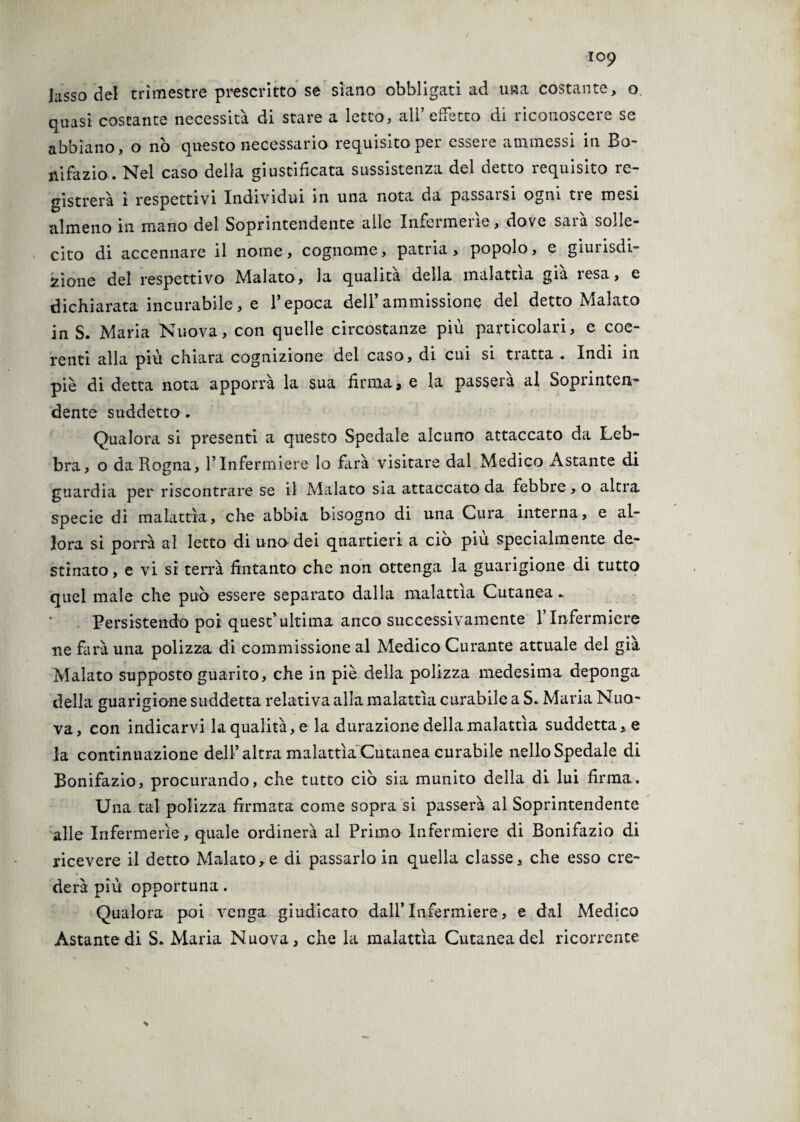 lusso del trimestre prescritto se siano obbligati ad una costante, o quasi costante necessità di stare a letto, all’effetto di riconoscere se abbiano, o nò questo necessario requisito pei esseie ammessi in Bo- ni fa zio. Nel caso della giustificata sussistenza del detto requisito re¬ gistrerà ì respettivi Individui in una nota da passarsi ogni tre mesi almeno in mano del Soprintendente alte Infermerie, dove sarà solle¬ cito di accennare il nome, cognome, patria, popolo, e giurisdi¬ zione del respettivo Malato, la qualità della malattìa già resa, e dichiarata incurabile, e l’epoca dell’ammissione del detto Malato in S. Maria Nuova, con quelle circostanze più particolari, e coe¬ renti alla più chiara cognizione del caso, di cui si tratta . Indi in piè di detta nota apporrà la sua firma, e la passerà al Soprinten¬ dente suddetto. Qualora si presenti a questo Spedale alcuno attaccato da Leb¬ bra, o da Rogna, l’Infermiere lo farà visitare dal Medico Astante di guardia per riscontrare se il Alalato sia attaccato da febbre, o altra specie di malattìa, che abbia bisogno di una Cura interna, e al¬ lora si porrà al letto di uno dei quartieri a ciò più specialmente de¬ stinato, e vi si terrà fintanto che non ottenga la guarigione di tutto quel male che può essere separato dalla malattìa Cutanea*. Persistendo poi quest’ultima anco successivamente Y Infermiere ne farà una polizza di commissione al Medico Curante attuale del già Malato supposto guarito, che in piè della polizza medesima deponga della guarigione suddetta relativa alla malattìa curabile a S. Maria Nuo¬ va, con indicarvi la qualità, e la durazione della malattìa suddetta, e la continuazione dell’altra malattìa Cutanea curabile nello Spedale di Bonifazio, procurando, che tutto ciò sia munito della di lui firma. Una tal polizza firmata come sopra si passerà al Soprintendente alle Infermerie, quale ordinerà al Primo Infermiere di Bonifazio di ricevere il detto Malato,e di passarlo in quella classe, che esso cre¬ derà più opportuna. Qualora poi venga giudicato dall’Infermiere, e dal Medico Astante di S. Maria Nuova, che la malattìa Cutanea del ricorrente