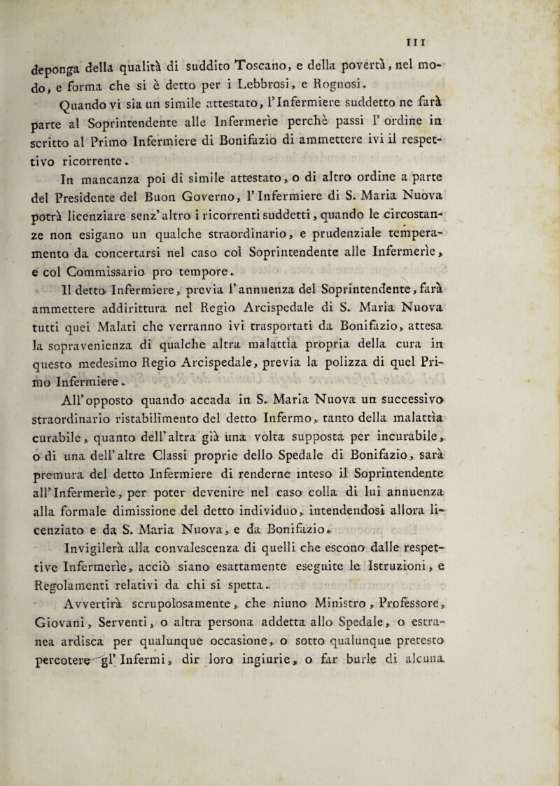 deponga della qualità di suddito Toscano, e delia povertà, nel mo¬ do, e forma che si è detto per i Lebbrosi, e Rognosi. Quando vi sia un simile attestato, VInfermiere suddetto ne farà parte al Soprintendente alle Infermerie perchè passi 1’ ordine in scritto al Primo Infermiere di Bonifazio di ammettere ivi il ispet¬ tivo ricorrente* In mancanza poi dì simile attestato, o di altro ordine a parte del Presidente del Buon Governo, l’Infermiere di S. Maria Nuova potrà licenziare senz’altro i ricorrenti suddetti, quando le circostan¬ ze non esigano un qualche straordinario, e prudenziale tempera¬ mento da concertarsi nel caso col Soprintendente alle Infermerie > e col Commissario prò tempore* Il detto Infermiere, previa i’annuenza del Soprintendente,farà ammettere addirittura nel Regio Arcispedale di S. Maria Nuova tutti quei Malati che verranno ivi trasportati da Bonifazio, attesa la sopravenienza dì qualche altra malattìa propria della cura in questo medesimo Regio Arcispedale, previa la polizza di quel Pri¬ mo Infermiere. AIR opposto quando accada in S* Maria Nuova un successivo straordinario ristabilimento del detto Infermo, tanto della malattìa curabile, quanto dell’altra già ima volta supposta per incurabile, o di una dell’altre Classi proprie dello Spedale di Bonifazio, sarà premura del detto Infermiere di renderne inteso il Soprintendente allTnfermerìe, per poter devenire nel caso colla di lui annuenza alla formale dimissione del detto individuo, intendendosi allora li¬ cenziato e da S. Maria Nuova, e da Bonifazio*• Invigilerà alla convalescenza di quelli che escono dalle respet¬ ti ve Infermerie, acciò siano esattamente eseguite le Istruzioni, e Regolamenti relativi da chi si spetta.. Avvertirà scrupolosamente, che niuno Ministro , Professore, Giovani, Serventi, o altra persona addetta allo Spedale, o estra¬ nea ardisca per qualunque occasione, o sotto qualunque pretesto percotere^gl’ Infermi, dir loro ingiurie, o far burle di alcuna