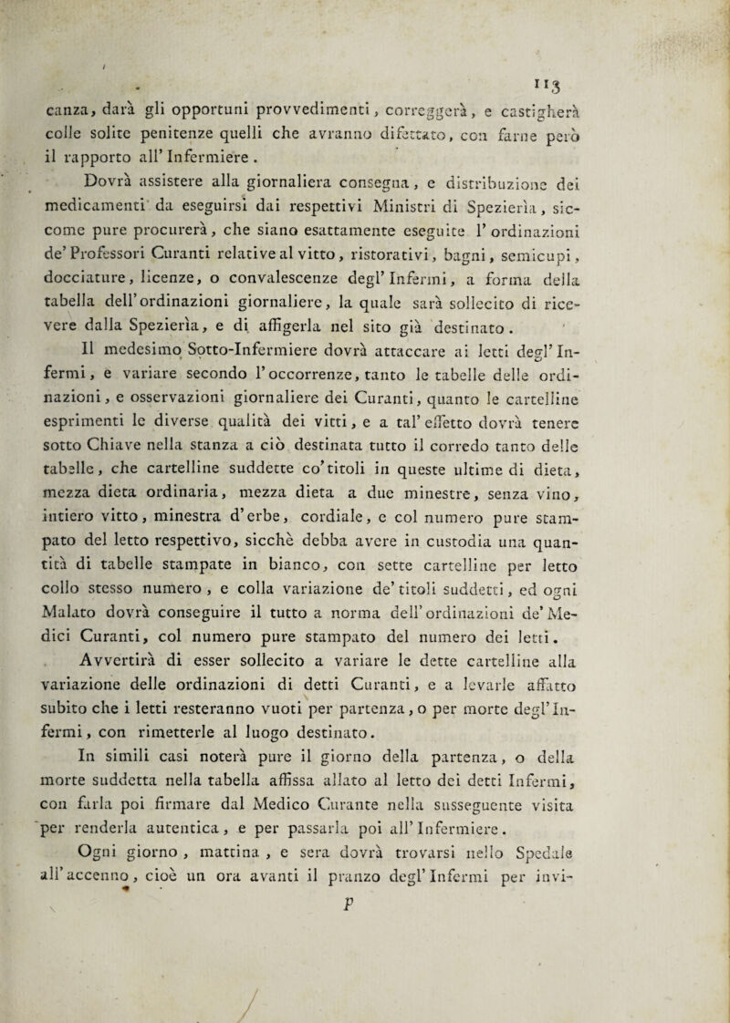 / ri3 canza, darà gli opportuni provvedimenti, correggerà, e castigherà colle solite penitenze quelli che avranno difettato, con farne però il rapporto all’ Infermiere . Dovrà assistere alla giornaliera consegna, e distribuzione dei medicamenti da eseguirsi dai respettivi Ministri di Spezierìa, sic¬ come pure procurerà, che siano esattamente eseguite P ordinazioni de’Professori Curanti relative al vitto, ristorativi, bagni, semicupi, docciature, licenze, o convalescenze degl’Infermi, a forma della tabella dell’ordinazioni giornaliere, la quale sarà sollecito di rice¬ vere dalla Spezierìa, e di affigerla nel sito già destinato. Il medesimo Sotto-Infermiere dovrà attaccare ai letti derd’ In- fermi, e variare secondo l’occorrenze, tanto le tabelle delle ordi¬ nazioni, e osservazioni giornaliere dei Curanti, quanto le cartelline esprimenti le diverse qualità dei vitti, e a tal’ effetto dovrà tenere sotto Chiave nella stanza a ciò destinata tutto il corredo tanto delle tabelle, che cartelline suddette co’titoli in queste ultime di dieta, mezza dieta ordinaria, mezza dieta a due minestre, senza vino, intiero vitto, minestra d’erbe, cordiale, e col numero pure stam¬ pato del letto respettivo, sicché debba avere in custodia una quan¬ tità di tabelle stampate in bianco, con sette cartelline per letto collo stesso numero, e colla variazione de’titoli suddetti, ed ormi O Malato dovrà conseguire il tutto a norma dell’ ordinazioni de’ Me¬ dici Curanti, col numero pure stampato del numero dei letti. Avvertirà di esser sollecito a variare le dette cartelline alla variazione delle ordinazioni di detti Curanti, e a levarle affatto subito che i letti resteranno vuoti per partenza, o per morte degl’In¬ fermi, con rimetterle al luogo destinato. In simili casi noterà pure il giorno della partenza, o della morte suddetta nella tabella affissa allato al letto dei detei Infermi, con farla poi firmare dal Medico Curante nella susseguente visita per renderla autentica, e per passarla poi all’ Infermiere. Ogni giorno , mattina , e sera dovrà trovarsi nello Spedale all’accenno, cioè un ora avanti il pranzo degl’Infermi per invi-