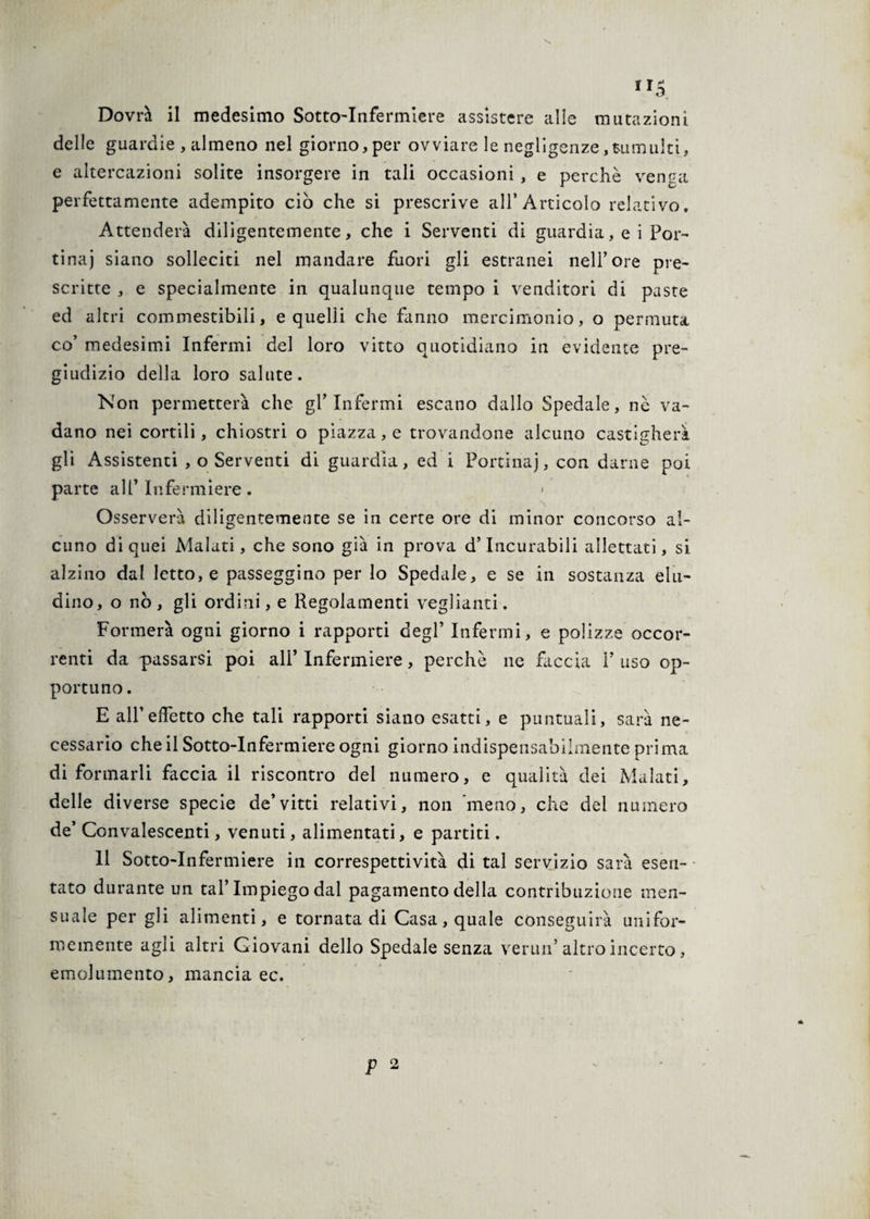 Dovrà il medesimo Sotto-Infermiere assistere alle mutazioni delle guardie , almeno nel giorno,per ovviare le negligenze,tumulti, e altercazioni solite insorgere in tali occasioni , e perchè venga perfettamente adempito ciò che si prescrive all’Articolo relativo. Attenderà diligentemente, che i Serventi di guardia, e i Por¬ tinai siano solleciti nel mandare fuori gli estranei nell’ore pre¬ scritte , e specialmente in qualunque tempo i venditori di paste ed altri commestibili, e quelli che fanno mercimonio, o permuta co’ medesimi Infermi del loro vitto quotidiano in evidente pre¬ giudizio della loro salute. Non permetterà che gl’infermi escano dallo Spedale, nè va¬ dano nei cortili, chiostri o piazza, e trovandone alcuno castigherà gli Assistenti , o Serventi di guardia, ed i Portinaj, con darne poi parte all’Infermiere. < Osserverà diligentemente se in certe ore di minor concorso al¬ cuno di quei Malati, che sono già in prova d’incurabili allettati, si alzino dal letto, e passeggino per lo Spedale, e se in sostanza elu- dino, o nò, gli ordini, e Regolamenti vegliami. Formerà ogni giorno i rapporti degl’ Infermi, e polizze occor¬ renti da passarsi poi all’ Infermiere, perchè ne faccia P uso op¬ portuno. E all’effetto che tali rapporti siano esatti, e puntuali, sarà ne¬ cessario che il Sotto-Infermiere ogni giorno indispensabilmente prima di formarli faccia il riscontro del numero, e qualità dei Malati, delle diverse specie de’vitti relativi, non meno, che del numero de’ Convalescenti, venuti, alimentati, e partiti. 11 Sotto-Infermiere in correspettività di tal servizio sarà esen¬ tato durante un tal’Impiego dal pagamento della contribuzione men- suale per gli alimenti, e tornata di Casa, quale conseguirà unifor¬ memente agli altri Giovani dello Spedale senza vermi’ altro incerto, emolumento, mancia ec.