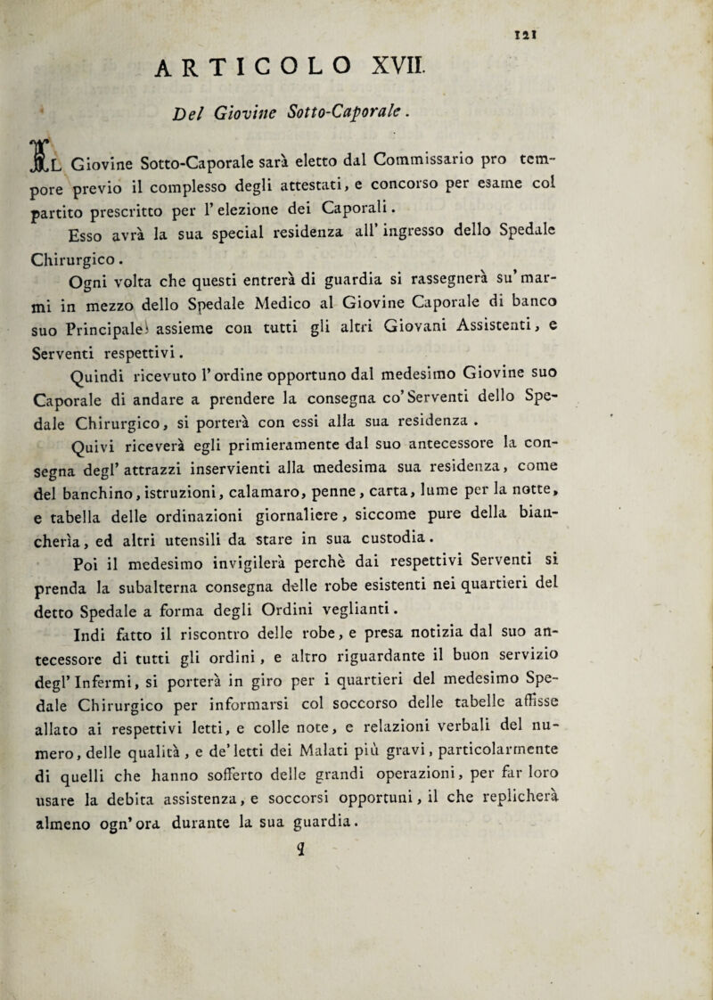 ARTICOLO XVII. Del Giovine Sotto-Caporale. ]£l Giovine Sotto-Caporale sarà eletto dal Commissario prò tem¬ pore previo il complesso degli attestati, e concoiso per esame col partito prescritto per 1’ elezione dei Caporali. Esso avrà la sua special residenza all* ingresso dello Spedale Chirurgico. Ogni volta che questi entrerà di guardia si rassegnerà su’ mar¬ mi in mezzo dello Spedale Medico al Giovine Caporale di banco suo Principale- assieme con tutti gli altri Giovani Assistenti, e Serventi respettivi. Quindi ricevuto l’ordine opportuno dal medesimo Giovine suo Caporale di andare a prendere la consegna co’Serventi dello Spe¬ dale Chirurgico, si porterà con essi alla sua residenza. Quivi riceverà egli primieramente dal suo antecessore la con¬ segna degl’attrazzi inservienti alla medesima sua residenza, come del banchino,istruzioni, calamaro, penne, carta, lume per la notte, e tabella delle ordinazioni giornaliere, siccome pure della bian¬ cherìa, ed altri utensili da stare in sua custodia. Poi il medesimo invigilerà perchè dai respettivi Serventi si prenda la subalterna consegna delle robe esistenti nei quartieri del detto Spedale a forma degli Ordini veglianti. Indi fitto il riscontro delle robe, e presa notizia dal suo an¬ tecessore di tutti gli ordini, e altro riguardante il buon servizio degl’infermi, si porterà in giro per i quartieri del medesimo Spe¬ dale Chirurgico per informarsi col soccorso delle tabelle adisse allato ai respettivi letti, e colle note, e relazioni verbali del nu¬ mero, delle qualità , e de’letti dei Malati più gravi, particolarmente di quelli che hanno sofferto delle grandi operazioni, per far loro usare la debita assistenza, e soccorsi opportuni, il che replicherà almeno ogn’ora durante la sua guardia. 2