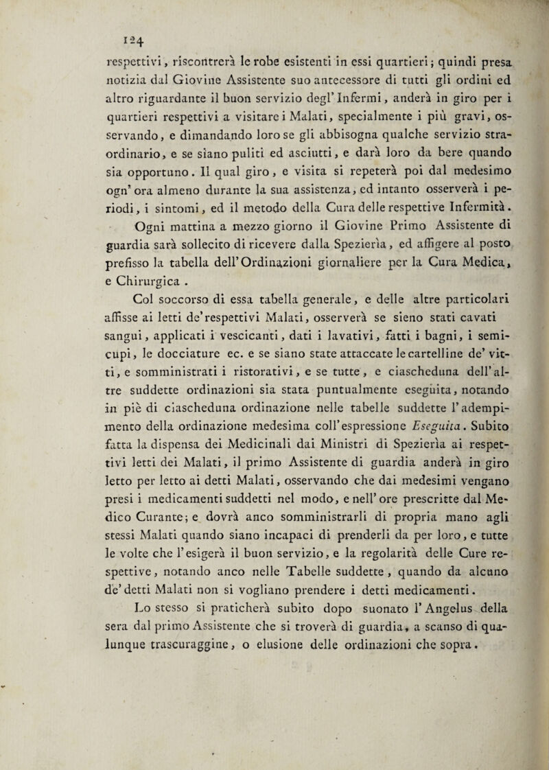 respettivi, riscontrerà le robe esistenti in essi quartieri; quindi presa notizia dal Giovine Assistente suo antecessore di tutti gli ordini ed altro riguardante il buon servizio degl’infermi, anderà in giro per i quartieri respettivi a visitare i Malati, specialmente i più gravi, os¬ servando, e dimandando loro se gli abbisogna qualche servizio stra¬ ordinario, e se siano puliti ed asciutti, e darà loro da bere quando sia opportuno. Il qual giro, e visita si repeterà poi dal medesimo ogn’ ora almeno durante la sua assistenza, ed intanto osserverà i pe¬ riodi, i sintomi, ed il metodo della Cura delle respettive Infermità. Ogni mattina a mezzo giorno il Giovine Primo Assistente di guardia sarà sollecito di ricevere dalla Spezierìa, ed affigere al posto prefisso la tabella dell’Ordinazioni giornaliere per la Cura Medica, e Chirurgica . Col soccorso di essa tabella generale, e delle altre particolari affisse ai letti de’respettivi Malati, osserverà se sieno stati cavati sangui, applicati i vescicanti, dati i lavativi, fatti i bagni, i semi¬ cupi, le docciature ec. e se siano state attaccate le cartelline de* vit¬ ti, e somministrati i ristorativi, e se tutte, e ciascheduna dell’al¬ tre suddette ordinazioni sia stata puntualmente eseguita, notando in piè di ciascheduna ordinazione nelle tabelle suddette l’adempi¬ mento della ordinazione medesima coll’espressione Eseguita. Subito fatta la dispensa dei Medicinali dai Ministri di Spezierìa ai respet¬ tivi letti dei Malati, il primo Assistente di guardia anderà in giro letto per letto ai detti Malati, osservando che dai medesimi vengano presi i medicamenti suddetti nel modo, e nell’ore prescritte dal Me¬ dico Curante; e dovrà anco somministrarli di propria mano agli stessi Malati quando siano incapaci di prenderli da per loro, e tutte le volte che l’esigerà il buon servizio, e la regolarità delle Cure re¬ spettive, notando anco nelle Tabelle suddette, quando da alcuno de’ detti Malati non si vogliano prendere i detti medicamenti. Lo stesso si praticherà subito dopo suonato 1* Angelus^della sera dal primo x\ssistente che si troverà di guardia, a scanso di qua¬ lunque trascutaggine, o elusione delle ordinazioni che sopra.