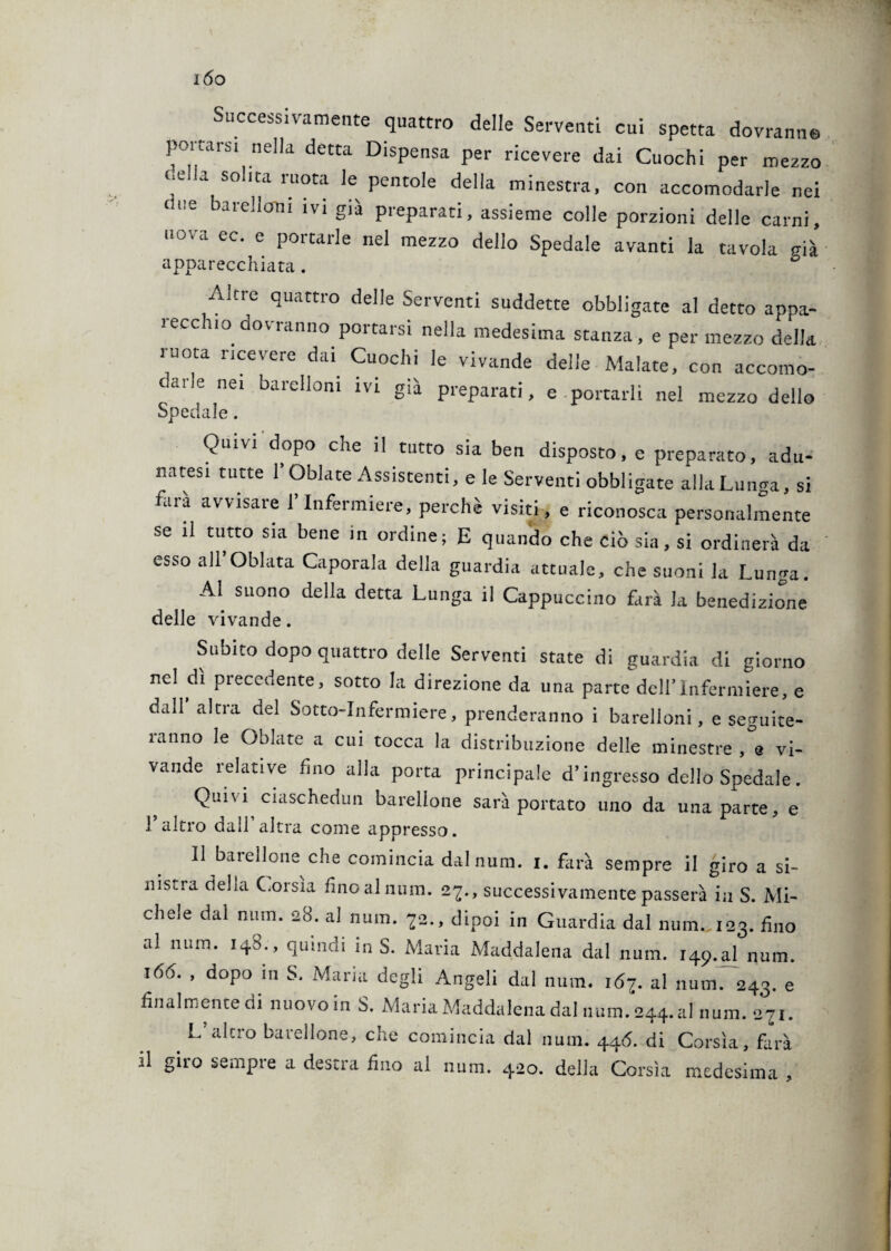 IÓO Successivamente quattro delle Serventi cui spetta dovranno portars. nella detta Dispensa per ricevere dai Cuochi per mezzo 7la SO'ltaruoca ^ Pentole della minestra, con accomodarle nei fine barellarli ivi già preparati, assieme colle porzioni delle carni, nova ec. e portarle nel mezzo dello Spedale avanti la tavola già apparecchiata. Alcre quattro delle Serventi suddette obbligate al detto appa¬ recchio dovranno portarsi nella medesima stanza , e per mezzo della ruota ricevere dai Cuochi le vivande delle Malate, con accomo¬ darle nei barelloni ivi già preparati, e portarli nel mezzo dello Spedale. Quivi dopo che il tutto sia ben disposto, e preparato, adu¬ natesi tutte 1 Oblate Assistenti, eie Serventi obbligate allaLunga, si farà avvisare f Infermiere, perchè visiti, e riconosca personalmente se il tutto sia bene in ordine; E quando che ciò sia, si ordinerà da esso airOblata Caporala della guardia attuale, che suoni la Lunga. Al suono della detta Lunga il Cappuccino farà la benedizione delle vivande. Subito dopo quattro delle Serventi state di guardia di giorno nel dì precedente, sotto la direzione da una parte dell’Infermiere, e dall’ altra del Sotto-Infermiere, prenderanno i barelloni, e seguite¬ ranno le Oblate a cui tocca la distribuzione delle minestre , e vi¬ vande relative fino alla porta principale d’ingresso dello Spedale. Quivi ciaschedun barellone sarà portato uno da una parte, e l’altro dall’altra come appresso. Il barellone che comincia dalnum. i. farà sempre il giro a si¬ nistra della Corsìa fìnoaliium. 27., successivamente passerà in S. Mi¬ chele dal nnm. 28. al num. 72., dipoi in Guardia dal mmu.123. fino al num. 148., quindi in S. Maria Maddalena dal num. 149^1 num. 166. , dopo in S. Maria degli Angeli dal num. 167. al num. 243. e finalmente di nuovoin S. Maria Maddalena dal num. 244. al num. 271. . L’aIcro barelI°ne, che comincia dal num. 44<5. di Corsìa, farà il gito sempie a destra fino al num. 420. delia Corsìa medesima ,