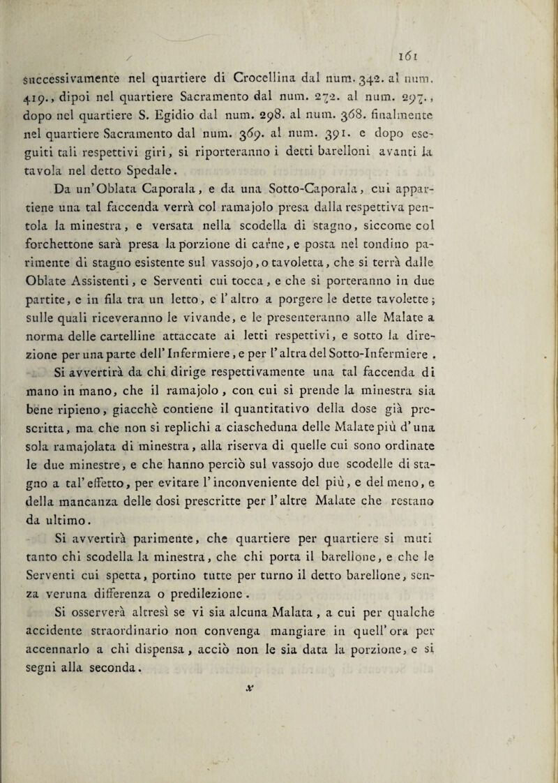 Successivamente nel quartiere di Crocellina dal num. 342. al rumi. 419., dipoi nel quartiere Sacramento dal num. 2^2. al num. 29^., dopo nel quartiere S. Egidio dal num. 298. al num. 368. finalmente nel quartiere Sacramento dal num. 3*59. al num. 391. e dopo esc- guiti tali respettivi giri, si riporteranno i detti barelloni avanti la tavola nel detto Spedale. Da un’O'olata Caporala, e da una Sotto-Caporala, cui appar¬ tiene una tal faccenda verrà col ramajolo presa dalla respettiva pen¬ tola la minestra, e versata nella scodella di stagno, siccome col forchettone sarà presa la porzione di carne, e posta nel tondino pa¬ rimente di stagno esistente sul vassojo, o tavoletta, che si terrà dalle Oblate Assistenti, e Serventi cui tocca, e che si porteranno in due partite, e in fila tra un letto, e l’altro a porgere le dette tavolette ; sulle quali riceveranno le vivande, e le presenteranno alle Malate a norma delle cartelline attaccate ai letti respettivi, e sotto la dire¬ zione per una parte dell’ Infermiere , e per l’altra del Sotto-Infermiere . Si avvertirà da chi dirige respettivamente una tal faccenda di mano in mano, che il ramajolo, con cui si prende la minestra sia bene ripieno, giacché contiene il quantitativo della dose già pre¬ scritta, ma che non si replichi a ciascheduna delle Malate più d’una sola ramaiolata di minestra, alla riserva di quelle cui sono ordinate le due minestre, e che hanno perciò sul vassojo due scodelle di sta¬ gno a tal’edòtto, per evitare l’inconveniente del più, e dei meno, e della mancanza delle dosi prescritte per l’altre Malate che restano da ultimo. Si avvertirà parimente, che quartiere per quartiere si muti tanto chi scodella la minestra, che chi porta il barellone, e che le Serventi cui spetta, portino tutte per turno il detto barellone, sen¬ za veruna differenza o predilezione . Si osserverà altresì se vi sia alcuna Malata , a cui per qualche accidente straordinario non convenga mangiare in quell’ora per accennarlo a chi dispensa, acciò non le sia data la porzione, e si segni alla seconda.