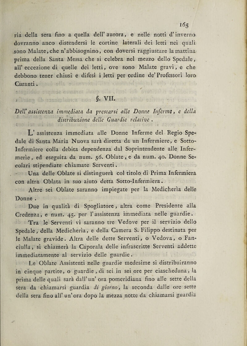 ria della sera fino a quella dell’aurora, e nelle notti d’inverno dovranno anco distendersi le cortine laterali dei letti nei quali sono Malate, che n’abbisognino, coii doversi raggiustare la mattina prima della Santa Messa che si celebra nel mezzo dello Spedale, all’eccezione di quelle dei letti, ove sono Malate gravi, e che debbono tener chiusi e difesi i letti per ordine de’ Professori loro Curanti. §. VII. Deir assistenza immediata da prestarsi alle Donne Infermi, e della f - * distribuzione delle Guardie relative . V . : -r ✓ i . . • - f .* L assistenza immediata alle Donne Inferme del Regio Spe¬ dale di Santa Maria Nuova sarà diretta da un Infermiere, e Sotto- Infermiere colla debita dependenza dal Soprintendente alle Infer¬ merie , ed eseguita da num. 56. Oblate, e da num. 40. Donne Se¬ colari stipendiate chiamate Serventi. Una delle Oblate si distinguerà col titolo di Prima Infermiera con altra Oblata in suo aiuto detta Sotto-Infermiera. Altre sei Oblate saranno impiegate per la Medicherìa delle Donne . Due in qualità di Spogliatoio, altra come Presidente alla Credenza, e num. 45. per Y assistenza immediata nelle guardie. Tra le Serventi vi saranno tre Vedove per il servizio dello Spedale, della Medicherìa, e della Camera S. Filippo destinata pel¬ le Malate gravide. Altra delle dette Serventi, o Vedova, o Fan¬ ciulla, si chiamerà la Caporala delle infrascritte Serventi addette immediatamente al servizio delle guardie. Le Oblate Assistenti nelle guardie medesime si distribuiranno in cinque partite, o guardie , di sei in sei ore per ciascheduna, la prima delle quali sarà dall’un’ ora pomeridiana fino alle sette della sera da chiamarsi guardia di giorno, la seconda dalle ore sette della sera fino ali’ un’ora dopo la mezza notte da chiamarsi guardia