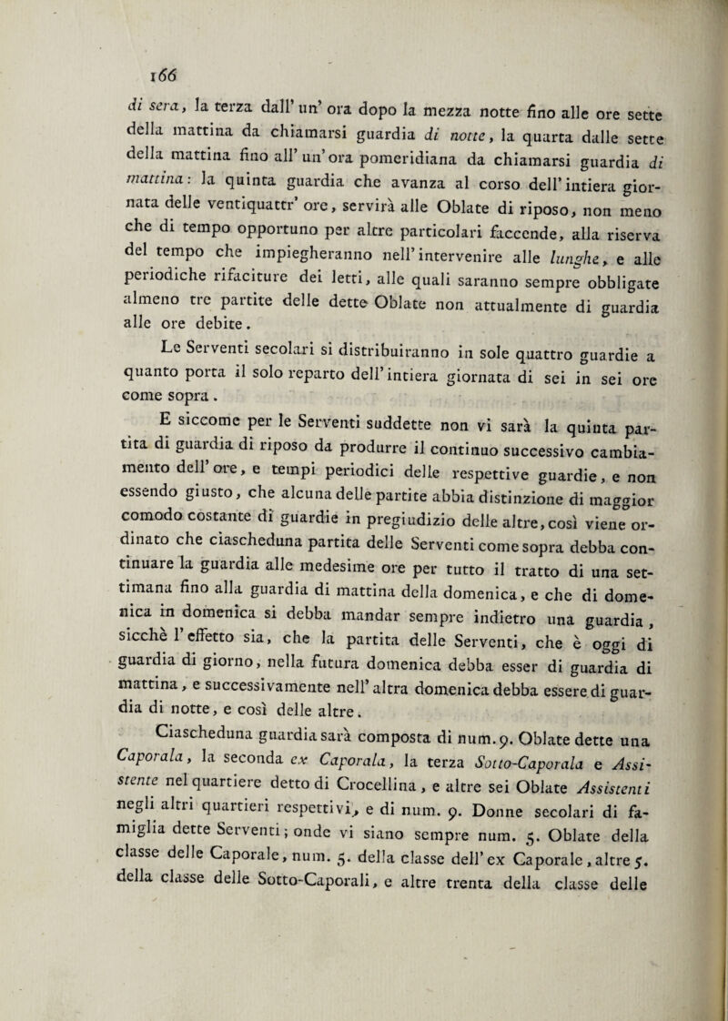 di sera, la terza dall’ un’ ora dopo la mezza notte fino alle ore sette della mattina da chiamarsi guardia di notte, la quarta dalle sette della mattina fino all’un’ora pomeridiana da chiamarsi guardia di mattina: la quinta guardia che avanza al corso dell’intiera gior¬ nata delle ventiquattr’ ore, servirà alle Oblate di riposo, non meno che di tempo opportuno per altre particolari faccende, alla riserva del tempo che impiegheranno nell’intervenire alle lunghe > e alle periodiche rifaciture dei letti, alle quali saranno sempre obbligate almeno tic paitite delle dette Oblate non attualmente di guardia alle ore debite. Lv Sei venti secolaii si distribuiranno in sole quattro guardie a quanto porta il solo reparto dell’intiera giornata di sei in sei ore come sopra. E siccome per le Serventi suddette non vi sarà la quinta par¬ tita di guardia di riposo da produrre il continuo successivo cambia¬ mento dell ore, e tempi periodici delle respettive guardie, e non essendo giusto, che alcuna delle partite abbia distinzione di maggior comodo costante di guardie in pregiudizio delle altre, così viene or¬ dinato che ciascheduna partita delle Serventi come sopra debba con¬ tinuare la guardia alle medesime ore per tutto il tratto di una set¬ timana fino alla guardia di mattina della domenica, e che di dome¬ nica in domenica si debba mandar sempre indietro una guardia , sicché 1 effetto sia, che la partita delle Serventi, che è oggi di guardia di giorno, nella futura domenica debba esser di guardia di mattina, e successivamente nell’altra domenica debba essere di guar¬ dia di notte, e così delle altre. Ciascheduna guardia sarà composta di num.9. Oblate dette una Caporala, la seconda e.v Caporala, la terza Sotto-Caporala e Assi- stente nel quartiere detto di Croceliina, e altre sei Oblate Assistenti negli altri quartieri respettivi., e di num. 9. Donne secolari di fa¬ miglia dette Serventi ; onde vi siano sempre num. 5. Oblate della classe delle Caporale, num. 5. della classe dell’ex Caporale,altre5. della classe delle Sotto-Caporali, e altre trenta della classe delle