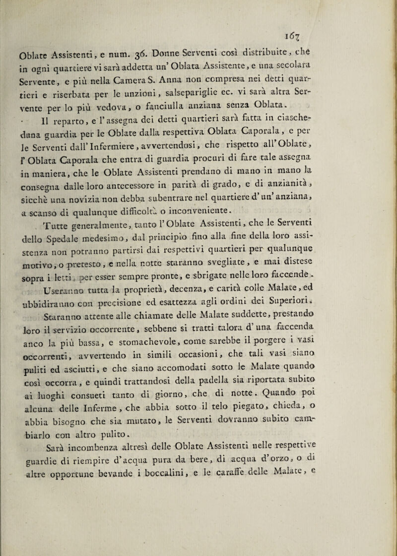 \6i Oblate Assistenti, e num. 36. Donne Serventi così distribuite, che in ogni quartiere vi sarà addetta un Oblata Assistente, e una secolara Servente, e più nella CameraS. Anna non compresa nei detti quar¬ tieri e riserbata per le unzioni, salsepariglie ec. vi saia altia Ser¬ vente per lo più vedova, o fanciulla anziana senza Oblata. Il reparto, e 1’ assegna dei detti quartieri sara fatta in ciaoche- duna guardia per le Oblate dalla respettiva Oblata Capotala, e per¬ le Serventi dall’Infermiere, avvertendosi, che rispetto all’ Oblate, 1’ Oblata Caporala che entra di guardia procuri di fare tale assegna in maniera, che le Oblate Assistenti prendano di mano in mano la consegua dalle loro antecessore in parità di grado, e di anzianità, sicché una novizia non debba subentrare nel quartiere d un anziana, % a scanso di qualunque difficoltà o inconveniente. Tutte generalmente, tanto 1’ Oblate Assistenti, che le Sei venti delio Spedale medesimo, dal principio fino alla fine della loro assi¬ stenza non potranno partirsi dai respettivi quartieri pei qualunque motivo, o pretesto, e nella notte staranno svegliate, e mai distese sopra i letti per esser sempre pronte, e sbrigate nelle loro faccende . Useranno tutta la proprietà, decenza, e carità colle Malate, ed ubbidiranno con precisione ed esattezza agli ordini dei Superiori . Staranno attente alle chiamate delle Malate suddette, prestando loro il servizio occorrente, sebbene si tratti talora d una faccenda anco la più bassa, e stomachevole, come sarebbe il porgere i vasi occorrenti, avvertendo in simili occasioni, che tali vasi siano puliti ed asciutti, e che siano accomodati sotto le Malate quando così occorra, e quindi trattandosi della padella sia nportata subito ai luoghi consueti tanto di giorno, che di notte. Quando poi alcuna delle Inferme , che abbia sotto il telo piegato, chieda, o abbia bisogno che sia mutato, le Serventi dovranno subito cam¬ biarlo con altro pulito. Sarà incombenza altresì delle Oblate Assistenti nelle respettìve guardie di riempire d’acqua pura da bere, di acqua d’orzo, o di altre opportune bevande i boccalini, e le caraffe delle Malate, e