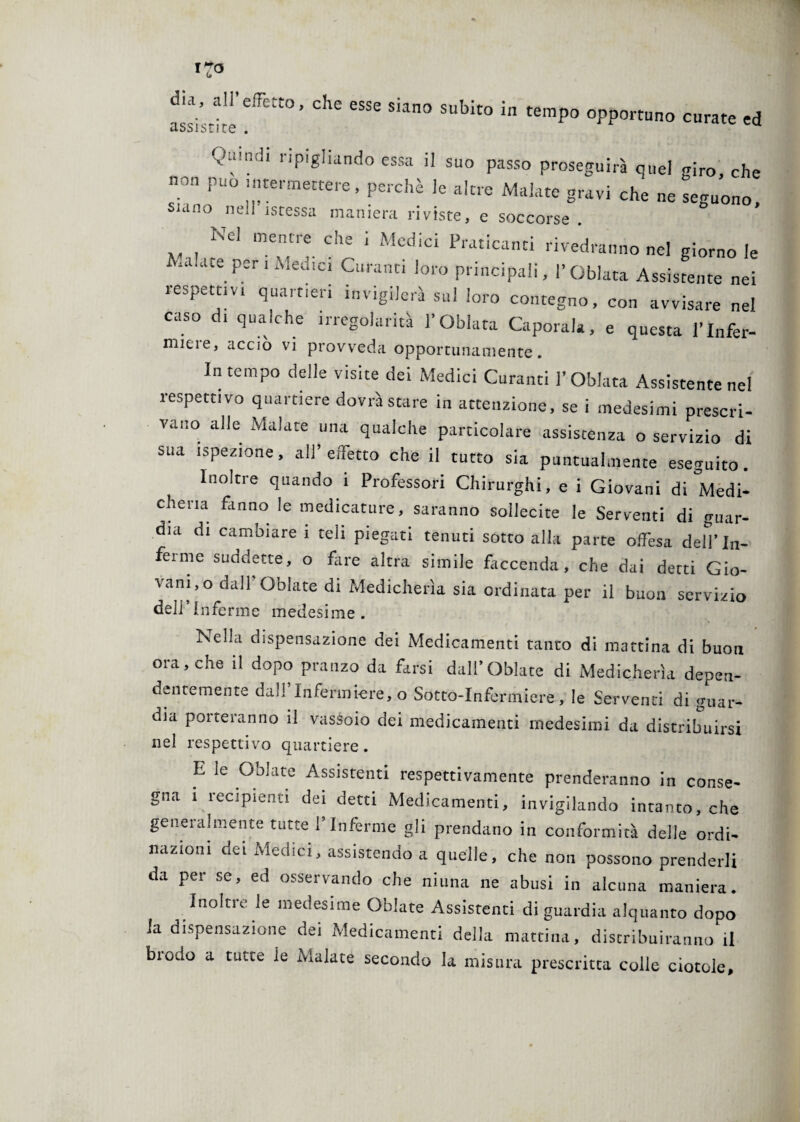 dia, all’effetto, che esse siano subito in tempo opportuno curate ed Quuyh ripigliando essa il suo passo proseguirà quel giro che non pu„ intermettere, perchè le altre Malate gravi che ne seguono, siano nell iscessa maniera riviste, e soccorse . Nel mentre che 1 Medici Praticanti rivedranno nel giorno le • a ace per ! Medici Curanti loro principali, 1’ Qblata Assistente nei respettiv. quartieri invigilerà sul loro contegno, con avvisare nel caso di qualche irregolarità l’Oblata Capotala, e questa l’Infer- micie, accio vi provveda opportunamente. In tempo delle visite dei Medici Curanti l’Oblata Assistente nel respettivo quartiere dovrà stare in attenzione, se i medesimi prescri¬ vano alle Malate una qualche particolare assistenza o servizio di sua ispezione, all’ effetto che il tutto sia puntualmente eseguito. Inoltre quando 1 Professori Chirurghi, e i Giovani di Medi¬ cheria fanno le medicature, saranno sollecite le Serventi di guar¬ dia di cambiare 1 teii piegati tenuti sotto alla parte offesa dell'In¬ ferme suddette, o fare altra simile faccenda, che dai detti Gio¬ vando dall' Oblate di Medicherìa sia ordinata per il buon servizio dell’Inferme medesime. Nella dispensazione dei Medicamenti tanto di mattina di buon ora, che il dopo pranzo da farsi dall’Oblate di Medicherìa depen¬ dentemente dall Infermiere, o Sotto-Infermiere, le Serventi di guar¬ dia porteranno il vassoio dei medicamenti medesimi da distribuirsi nel respettivo quartiere. E le Oblate Assistenti respettivamente prenderanno in conse¬ gna 1 recipienti dei detti Medicamenti, invigilando intanto, che generalmente tutte l’Inferme gli prendano in conformità delle ordi¬ nazioni dei Medici, assistendo a quelle, che non possono prenderli da per se, ed osservando che niuna ne abusi in alcuna maniera. Inoltre le medesime Oblate Assistenti di guardia alquanto dopo la dispensazione dei Medicamenti della mattina, distribuiranno il brodo a tutte le Malate secondo la misura prescritta colle ciotole.