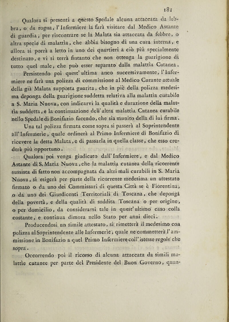 Qualora si presenti a qaesto Spedale alcuna attaccata da leb¬ bra, o da rogna, l’Infermiere la farà visitare dal Medico Astante di guardia, per riscontrare se la Malata sia attaccata da febbre, o altra specie di malattia, che abbia bisogno di una cura interna, e allora si porrà a letto in uno dei quartieri a ciò, più specialmente destinato, e vi si terrà fintanto che non ottenga la guarigione di tutto quel male, che può esser separato dalla malattia Cutanea. Persistendo poi quest ultima anco successivamente, i Infer¬ miere ne farà una polizza di commissione al Medico Curante attuale della già Malata supposta guarita, che in piè della polizza medesi¬ ma deponga della guarigione suddetta relativa alla malattìa curabile a S. Maria Nuova, con indicarvi la qualità e durazione della malat¬ tìa suddetta, e la continuazione dell’altra malattìa Cutanea curabile nello Spedale di Bonifazio facendo, che sia munito della di lui firma . Una tal polizza firmata come sopra si passerà al Soprintendente all1 Infermerie, quale ordinerà al Primo Infermiere di Bonifazio di ricevere la detta Malata, e di passarla in quella classeche esso cre¬ derà più opportuno. Qualora poi venga giudicato dall’ Infermiere, e dal Medico Astante di S. Maria Nuova, che la malattìa cutanea della ricorrente sussista di fatto non accompagnata da altri mali curabili in S. Maria Nuova, si esigerà per parte della ricorrente medesima un attestato firmato o da uno dei Commissari di questa Città se è Fiorentina, o da uno dei Giusdicenti Territoriali di Toscana, che depongà della povertà, e della qualità di suddita Toscana o per origine, o per domicilio, da considerarsi tale in quest’ultimo caso colla costante, e continua dimora nello Stato per anni dieci. Producendosi un simile attcstato, si rimetterà il medesimo eoa polizza al Soprintendente alle Infermerie , quale ne commetterà l’am¬ missione in Bonifazio a quel Primo Infermiere coll’istesse regole che sopra. Occorrendo poi il ricorso di alcuna attaccata da simili ma¬ lattìe cutanee per parte del Presidente del Buon Governo, quan-