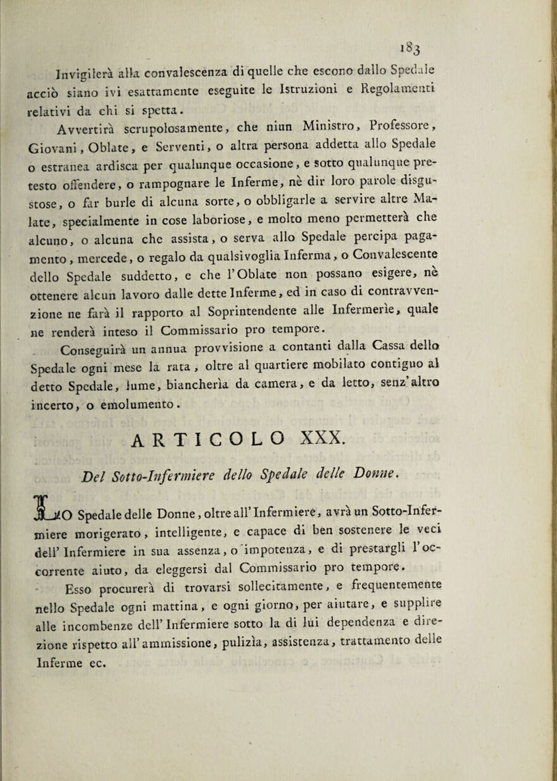 Invigilerà alla convalescenza di quelle che escono dallo Spedale acciò siano ivi esattamente eseguite le Istruzioni e Regolamenti relativi da chi si spetta. Avvertirà scrupolosamente, che niun Ministio, Piofessore, Giovani, Oblate, e Serventi, o altra persona addetta allo Spedale o estranea ardisca per qualunque occasione, e sotto qualunque pie- testo offendere, o rampognare le Inferme, nè dir loro parole disgu- 1 stose, o far burle di alcuna sorte, o obbligarle a servire altre Ma- Jj late, specialmente in cose laboriose, e molto meno permetterà che I alcuno, o alcuna che assista, o serva allo Spedale percipa paga¬ mento, mercede, o regalo da qualsivoglia Inferma, o Convalescente dello Spedale suddetto, e che l’Oblate non possano esigere, nè j ottenere alcun lavoro dalle dette Inferme, ed in caso di contiavven- zione ne farà il rapporto al Soprintendente alle Infermerie, quale ne renderà inteso il Commissario prò tempore. Conseguirà un annua provvisione a contanti dalla Cassa dello Spedale ogni mese la rata, oltre al quartiere mobilato contiguo al detto Spedale, lume, biancheria da camera, e da letto, senz altio incerto, o emolumento. ARTICOLO XXX. Del Sotto-Infermiere dello Spedale delle Dotine. jjj jLjJO Spedale delle Donne, oltre all’ Infermiere, avrà un Sotto-Infer¬ miere morigerato, intelligente, e capace di ben sosteneie le veci dell’Infermiere in sua assenza, o 'impotenza, e di prestargli l’oc¬ corrente aiuto, da eleggersi dal Commissario prò tempore. , Esso procurerà di trovarsi sollecitamente, e fiequentemente nello Spedale ogni mattina, e ogni giorno, per aiutare, e supplire alle incombenze dell’Infermiere sotto la di lui depencienza e diie zione rispetto all’ammissione, pulizìa, assistenza, trattamento delle Inferme ec.