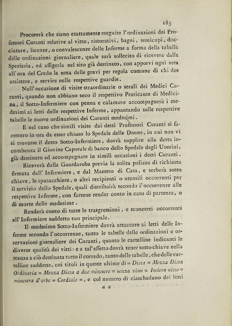 Procurerà che siano esattamente eseguite l’ordinazioni dei Pro¬ fessori Curanti relative al vitto, ristorativi, bagni, semicupi, doc- dature, licenze, o convalescenze delle Inferme a forma della tabella delle ordinazioni giornaliere, quale sarà sollecito di ricevere dalla Spezierìa, ed affigerla nel sito già destinato, con apporvi ogni sera all’ora del Credo la nota delle gravi per regola comune di chi dee assistere, e servire nelle respettive guardie. Nell’occasione di visite straordinarie o serali dei Medici Cu¬ ranti, quando non abbiano seco il ispettivo Praticante di Medici¬ na, il Sotto-Infermiere con penna e calamaro accompagnera i me¬ desimi ai letti delle respettive Inferme, appuntando sulle respettive tabelle le nuove ordinazioni dei Curanti medesimi. E nel caso che simili visite dai detti Professori Curanti si fa¬ cessero in ora da esser chiuso lo Spedale delle Donne, in cui non vi si trovasse il detto Sotto-Infermiere, dovrìi supplire alla detta in¬ combenza il Giovine Caporale di banco dello Spedale degli Uomini, già destinato ad accompagnare in simili occasioni i detti Curanti. Riceverà dalla Guardaroba previa la solita polizza di richiesta firmata dall’Infermiere, e dal Maestro di Casa, e serberà sotto chiave, le sputacchiere , o altri recipienti o utensili occorrenti per il servizio dello Spedale, quali distribuirà secondo l’occorrenze alle respettive Inferme, con farsene render conto in caso di partenza, o di morte delle medesime . Renderà conto di tutte le trasgressioni, e sconcerti occorrenti all’Infermiere suddetto suo principale. Il medesimo Sotto-Infermiere dovrà attaccare ai letti delle In¬ ferme secondo l’occorrenze, tanto le tabelle delle ordinazioni c o.< sedazioni giornaliere dei Curanti, quanto le cartelline indicanti le diverse qualità dei vitti: e a tal’effetto dovrà tener sotto chiave nella stanza a ciò destinata tutto il corredo, tanto delle tabelle, che delle car¬ telline suddette, coi titoli in queste ultime di = Ditta = Mezza Dieta Ordinaria = Mezza Dieta a due minestre = senza vino = Intiero vitto - minestra d’erbe = Cordiale = , e col numero di ciascheduno dei letti a a