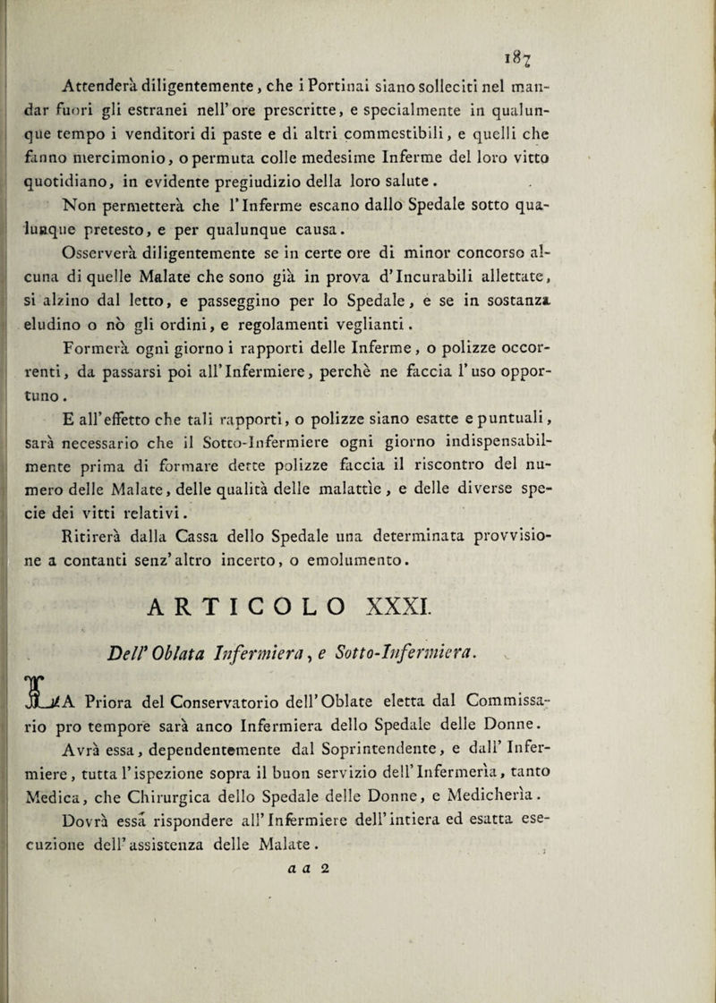 >8? Attenderà diligentemente, che i Portinai siano solleciti nel man¬ dar fuori gli estranei nell’ore prescritte, e specialmente in qualun¬ que tempo i venditori di paste e di altri commestibili, e quelli che fanno mercimonio, opermuta colle medesime Inferme del loro vitto quotidiano, in evidente pregiudizio della loro salute . Non permetterà, che l’Inferme escano dallo Spedale sotto qua¬ lunque pretesto, e per qualunque causa. Osserverà diligentemente se in certe ore di minor concorso al¬ cuna di quelle Malate che sono già in prova d’incurabili allettate, si alzino dal letto, e passeggino per lo Spedale, e se in sostanza eludino o nò gli ordini, e regolamenti veglianti. Formerà ogni giorno i rapporti delle Inferme, o polizze occor¬ renti, da passarsi poi all’Infermiere, perchè ne faccia l’uso oppor¬ tuno . E all’effetto che tali rapporti, o polizze siano esatte e puntuali, sarà necessario che il Sotto-Infermiere ogni giorno indispensabil¬ mente prima di formare derte polizze fàccia il riscontro del nu¬ mero delle Malate, delle qualità delle malattìe, e delle diverse spe¬ cie dei vitti relativi. Ritirerà dalla Cassa dello Spedale una determinata provvisio¬ ne a contanti senz’altro incerto, o emolumento. ARTICOLO XXXI. Dell*Oblata Infermiera, e Sotto-Infermiera. T JÌ_j£A Priora del Conservatorio dell’Oblate eletta dal Commissa¬ rio prò tempore sarà anco Infermiera dello Spedale delle Donne. Avrà essa, dependentemente dal Soprintendente, e dall’ Infer¬ miere, tutta l’ispezione sopra il buon servizio dell’Infermeria, tanto Medica, che Chirurgica dello Spedale delle Donne, e Medicheria. Dovrà essa rispondere all’Infermiere dell’intiera ed esatta ese¬ cuzione dell’assistenza delle Malate.