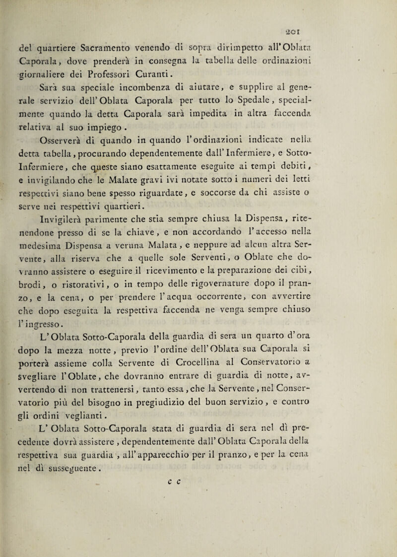 ‘io r del quartiere Sacramento venendo di sopra dirimpetto all* Oblata Jb Capotala, dove prenderà in consegna la tabella delle ordinazioni giornaliere dei Professori Curanti. Sarà sua speciale incombenza di aiutare, e supplire al gene¬ rale servizio dell’ Oblata Caporala per tutto lo Spedale, special- mente quando la detta Caporala sarà impedita in altra faccenda relativa al suo impiego . Osserverà di quando in quando l’ordinazioni indicate nella detta tabella , procurando dependentemente dall’Infermiere, e Sotto- Infermiere, che queste siano esattamente eseguite ai tempi debiti, e invigilando che le Malate gravi ivi notate sotto i numeri dei letti respectivi siano bene spesso riguardate, e soccorse da chi assiste o serve nei respettivi quartieri. Invigilerà parimente che stia sempre chiusa la Dispensa, rite¬ nendone presso di se la chiave , e non accordando F accesso nella medesima Dispensa a veruna Malata , e neppure ad alcun altra Ser¬ vente, alla riserva che a quelle sole Serventi, o Oblate che do¬ vranno assistere o eseguire il ricevimento e la preparazione dei cibi, brodi, o ristorativi, o in tempo delle rigovernature dopo il pran¬ zo, e la cena, o per prendere l’acqua occorrente, con avvertire che dopo eseguita la respettiva faccenda ne venga sempre chiuso F ingresso. L*Oblata Sotto-Caporala della guardia di sera un quarto d’ora dopo la mezza notte, previo l’ordine dell’Oblata sua Caporala si porterà assieme colla Servente di Crocellina al Conservatorio a svegliare FOblate, che dovranno entrare di guardia di notte, av¬ vertendo di non trattenersi, tanto essa,che la Servente , nel Conser¬ vatorio più del bisogno in pregiudizio del buon servizio, e contro gli ordini vegliami. L’ Oblata Sotto-Caporala stata di guardia di sera nel dì pre¬ cedente dovrà assistere , dependentemente dall’Oblata Caporala della respettiva sua guardia , all’apparecchio per il pranzo, e per la cena nel dì susseguente. c c