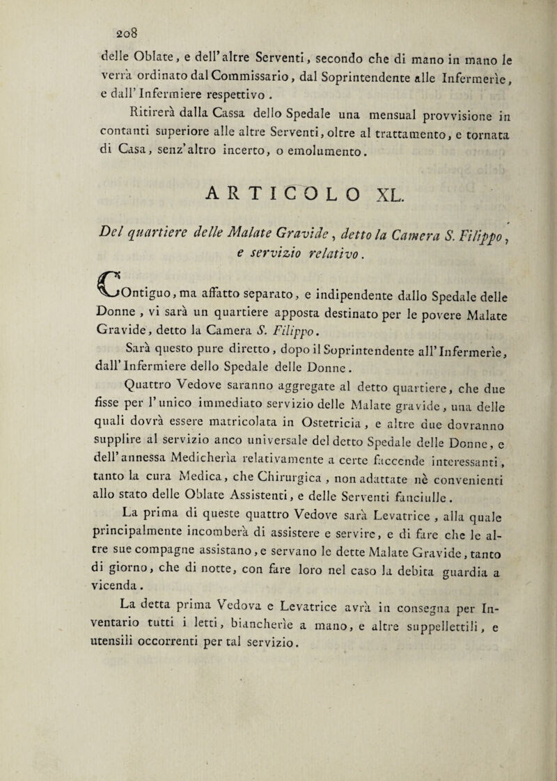 delle Oblate, e dell’altre Serventi, secondo che di mano in mano le verrà ordinato dal Commissario, dal Soprintendente alle Infermerie, e dall’ Infermiere respettivo . Ritirerà dalla Cassa dello Spedale una mensual provvisione in contanti superiore alle altre Serventi, oltre al trattamento, e tornata di Casa, senz’altro incerto, o emolumento. ARTICOLO XL. 0 Del quartiere delle Malate Gravide, detto la Camera S. Filippo, e servizio relativo. C ^Ontiguo,ma affatto separato, e indipendente dallo Spedale delle Donne , vi sarà un quartiere apposta destinato per le povere Malate Gravide, detto la Camera S. Filippo. Sarà questo pure diretto, dopo il Soprintendente all’Infermerie, dall’Infermiere dello Spedale delle Donne. Quattro Vedove saranno aggregate al detto quartiere, che due fìsse per l’unico immediato servizio delle Malate gravide, una delle quali dovrà essere matricolata in Ostetricia , e altre due dovranno supplire al servizio anco universale del detto Spedale delle Donne, e dell annessa £vledichei la lelativamente a certe faccende interessanti, tanto la cuia Tvicuica, che Chirurgica , non adattate nè convenienti allo stato delle Oblate Assistenti, e delle Serventi fanciulle. La prima di queste quattro Vedove sarà Levatrice , alla quale principalmente incomberà di assistere e servire, e di fare che le al¬ tre sue compagne assistano,e servano le dette Malate Gravide, tanto di gioì no, che di notte, con fare loro nel caso la debita guardia a vicenda. La detta prima Vedova e Levatrice avrà in consegna per In¬ ventai io tutti i letti, biancherìe a mano, e altre suppellettili, e utensili occorrenti per tal servizio.