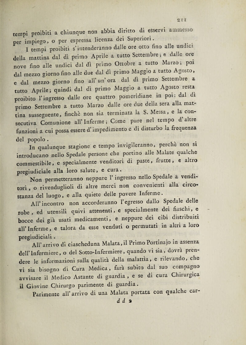 2 ri tempi proibiti a chiunque non abbia diritto di esservi ammesso per impiego, o per espressa licenza dei Superiori. I tempi proibiti s’intenderanno dalle ore otto fino alle undici della mattina dal dì primo Aprile a tutto Settembre; e dalle ore nove fino alle undici dal dì primo Ottobre a tutto Marzo; poi dal mezzo giorno fino alle due dal dì primo Maggio a tutto Agosto, e dal mezzo giorno fino all’ un’ ora dal dì primo Settembre a tutto Aprile; quindi dal dì primo Maggio a tutto Agosto resta proibito l'ingresso dalle ore quattro pomeridiane in poi: dal di primo Settembre a tutto Marzo dalle ore due della sera alla mat¬ tina susseguente, finché non sia terminata la S. Messa, e la con¬ secutiva Comunione all’Inferme ; Come pure nel tempo d altre funzioni a cui possa essere d’impedimento c di disturbo la frequenza del popolo . In qualunque stagione e tempo invigileranno, perchè non si introducano nello Spedale persone che portino alle Malate qualche commestibile, e specialmente venditori di paste, frutte, e alno pregiudiciale alla loro salute, e cuia. Non permetteranno neppure 1’ ingresso nello Spedale a vendi¬ tori , o rivenduglioli di altre merci non convenienti alla circo¬ stanza del luogo, e alla quiete delle povere Inferme. All’incontro non accorderanno l’egresso dallo Spedale delle robe, ed utensili quivi attenenti, e specialmente dei fiaschi, e bocce dei già usati medicamenti, e neppure dei cibi distribuiti all’ Inferme, e talora da esse venduti o permutati in altri a loro pregiudiciali . All’arrivo di ciascheduna Malata,il Primo Portinaio in assenza dell’Infermiere, o del Sotto-Infermiere, quando vi sia, dovrà pren¬ dere le informazioni sulla qualità della malattìa, e rilevando, che vi sia bisogno di Cura Medica, farà subito dal suo compagno avvisare il Medico Astante di guardia , e se di cura Chirurgica il Giovine Chirurgo parimente di guardia. Parimente all’ arrivo di una Malata portata con qualche car- d d a